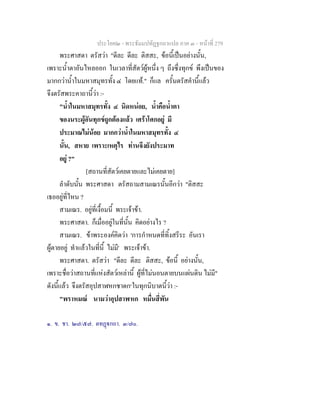 ประโยค๒ - พระธัมมปทัฏฐกถาแปล ภาค ๓ - หนาที่ 279
พระศาสดา ตรัสวา "ดีละ ดีละ ติสสะ, ขอนี้เปนอยางนั้น,
เพราะน้ําตาอันไหลออก ในเวลาที่สัตวผูหนึ่ง ๆ ถึงซึ่งทุกข พึงเปนของ
มากกวาน้ําในมหาสมุทรทั้ง ๔ โดยแท." ก็แล ครั้นตรัสคํานี้แลว
จึงตรัสพระคาถานี้วา :-
"น้ําในมหาสมุทรทั้ง ๔ นิดหนอย, น้ําคือน้ําตา
ของนระผูอันทุกขถูกตองแลว เศราโศกอยู มี
ประมาณไมนอย มากกวาน้ําในมหาสมุทรทั้ง ๔
นั้น, สหาย เพราะเหตุไร ทานจึงยังประมาท
อยู ?"
[สถานที่สัตวเคยตายและไมเคยตาย]
ลําดับนั้น พระศาสดา ตรัสถามสามเณรนั้นอีกวา "ติสสะ
เธออยูที่ไหน ?
สามเณร. อยูที่เงื้อมนี้ พระเจาขา.
พระศาสดา. ก็เมื่ออยูในที่นั้น คิดอยางไร ?
สามเณร. ขาพระองคคิดวา 'การกําหนดที่ทิ้งสรีระ อันเรา
ผูตายอยู ทําแลวในที่นี้ ไมมี' พระเจาขา.
พระศาสดา. ตรัสวา "ดีละ ดีละ ติสสะ, ขอนี้ อยางนั้น,
เพราะชื่อวาสถานที่แหงสัตวเหลานี้ ผูที่ไมนอนตายบนแผนดิน ไมมี"
ดังนี้แลว จึงตรัสอุปสาฬหกชาดก๑
ในทุกนิบาตนี้วา :-
"พราหมณ นามวาอุปสาฬหก หมื่นสี่พัน
๑. ข. ชา. ๒๗/๕๗. ตทฏกถา. ๓/๗๐.
 