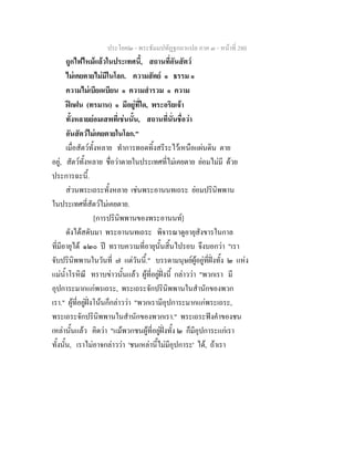 ประโยค๒ - พระธัมมปทัฏฐกถาแปล ภาค ๓ - หนาที่ 280
ถูกไฟไหมแลวในประเทศนี้, สถานที่อันสัตว
ไมเคยตายไมมีในโลก. ความสัตย ๑ ธรรม ๑
ความไมเบียดเบียน ๑ ความสํารวม ๑ ความ
ฝกฝน (ทรมาน) ๑ มีอยูที่ใด, พระอริยเจา
ทั้งหลายยอมเสพที่เชนนั้น, สถานที่นั่นชื่อวา
อันสัตวไมเคยตายในโลก."
เมื่อสัตวทั้งหลาย ทําการทอดทิ้งสรีระไวเหนือแผนดิน ตาย
อยู, สัตวทั้งหลาย ชื่อวาตายในประเทศที่ไมเคยตาย ยอมไมมี ดวย
ประการฉะนี้.
สวนพระเถระทั้งหลาย เชนพระอานนทเถระ ยอมปรินิพพาน
ในประเทศที่สัตวไมเคยตาย.
[การปรินิพพานของพระอานนท]
ดังไดสดับมา พระอานนทเถระ พิจารณาดูอายุสังขารในกาล
ที่มีอายุได ๑๒๐ ป ทราบความที่อายุนั้นสิ้นไปรอบ จึงบอกวา "เรา
จับปรินิพพานในวันที่ ๗ แตวันนี้." บรรดามนุษยผูอยูที่ฝงทั้ง ๒ แหง
แมน้ําโรหิณี ทราบขาวนั้นแลว ผูที่อยูฝงนี้ กลาววา "พวกเรา มี
อุปการะมากแกพรเถระ, พระเถระจักปรินิพพานในสํานักของพวก
เรา." ผูที่อยูฝงโนนก็กลาววา "พวกเรามีอุปการะมากแกพระเถระ,
พระเถระจักปรินิพพานในสํานักของพวกเรา." พระเถระฟงคําของชน
เหลานั้นแลว คิดวา "แมพวกชนผูที่อยูฝงทั้ง ๒ ก็มีอุปการะแกเรา
ทั้งนั้น, เราไมอาจกลาววา 'ชนเหลานี้ไมมีอุปการะ' ได, ถาเรา
 