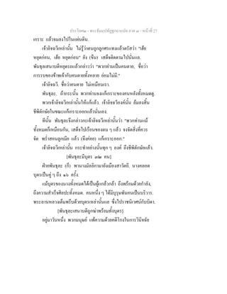 ประโยค๒ - พระธัมมปทัฏฐกถาแปล ภาค ๓ - หนาที่ 27
เกราะ แลวจมลงไปในแผนดิน.
เจาลิจฉวีเหลานั้น ไมรูวาตนถูกลูกศรแทงแลวตรัสวา "เฮย
หยุดกอน, เฮย หยุดกอน" ยัง (ขืน) เสด็จติดตามไปนั่นแล.
พันธุลเสนาบดีหยุดรถแลวกลาววา "พวกทานเปนคนตาย, ชื่อวา
การรบของขาพเจากับคนตายทั้งหลาย ยอมไมมี."
เจาลิจฉวี. ชื่อวาคนตาย ไมเหมือนเรา.
พันธุละ. ถากระนั้น พวกทานจงแกเกราะของคนหลังทั้งหมดดู.
พวกเจาลิจฉวีเหลานั้นใหแกแลว. เจาลิจฉวีองคนั้น ลมลงสิ้น
ชีพิตักษัยในขณะแกเกราะออกแลวนั่นเอง.
ทีนั้น พันธุละจึงกลาวกะเจาลิจฉวีเหลานั้นวา "พวกทานแม
ทั้งหมดก็เหมือนกัน, เสด็จไปเรือนของตน ๆ แลว จงจัดสิ่งที่ควร
จัด พร่ําสอนลูกเมีย แลว (จึงคอย) แกเกราะออก."
เจาลิจฉวีเหลานั้น กระทําอยางนั้นทุก ๆ องค ถึงชีพิตักษัยแลว.
[พันธุละมีบุตร ๓๒ คน]
ฝายพันธุละ (ก็) พานางมัลลิกามายังเมืองสาวัตถี. นางคลอด
บุตรเปนคู ๆ ถึง ๑๖ ครั้ง.
แมบุตรของนางทั้งหมดไดเปนผูแกลวกลา ถึงพรอมดวยกําลัง,
ถึงความสําเร็จศิลปะทั้งหมด. คนหนึ่ง ๆ ไดมีบุรุษพันคนเปนบริวาร.
พระลานหลวงเต็มพรึบดวยบุตรเหลานั้นแล ซึ่งไปราชนิเวศนกับบิดา.
[พันธุละเสนาบดีถูกฆาพรอมทั้งบุตร]
อยูมาวันหนึ่ง พวกมนุษย แพความดวยคดีโกงในการวินิจฉัย
 