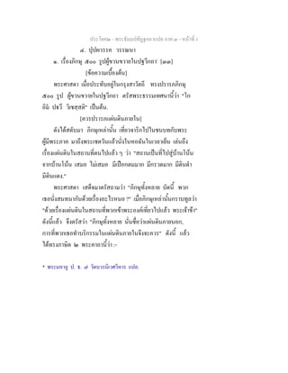 ประโยค๒ - พระธัมมปทัฏฐกถาแปล ภาค ๓ - หนาที่ 1
๔. ปุปผวรรค วรรณนา
๑. เรื่องภิกษุ ๕๐๐ รูปผูขวนขวายในปฐวีกถา*
[๓๓]
[ขอความเบื้องตน]
พระศาสดา เมื่อประทับอยูในกรุงสาวัตถี ทรงปรารภภิกษุ
๕๐๐ รูป ผูขวนขวายในปฐวีกถา ตรัสพระธรรมเทศนานี้วา "โก
อิม ปวึ วิเชสฺสติ" เปนตน.
[ควรปรารภแผนดินภายใน]
ดังไดสดับมา ภิกษุเหลานั้น เที่ยวจาริกไปในชนบทกับพระ
ผูมีพระภาค มาถึงพระเชตวันแลวนั่งในหอฉันในเวลาเย็น เลนถึง
เรื่องแผนดินในสถานที่ตนไปแลว ๆ วา "สถานเปนที่ไปสูบานโนน
จากบานโนน เสมอ ไมเสมอ มีเปอกตมมาก มีกรวดมาก มีดินดํา
มีดินแดง."
พระศาสดา เสด็จมาตรัสถามวา "ภิกษุทั้งหลาย บัดนี้ พวก
เธอนั่งสนทนากันดวยเรื่องอะไรหนอ ?" เมื่อภิกษุเหลานั้นกราบทูลวา
"ดวยเรื่องแผนดินในสถานที่พวกเขาพระองคเที่ยวไปแลว พระเจาขา"
ดังนี้แลว จึงตรัสวา "ภิกษุทั้งหลาย นั่นชื่อวาแผนดินภายนอก,
การที่พวกเธอทําบริกรรมในแผนดินภายในจึงจะควร" ดังนี้ แลว
ไดทรงภาษิต ๒ พระคาถานี้วา :-
* พระมหาอู ป. ธ. ๗ วัดบวรนิเวศวิหาร แปล.
 