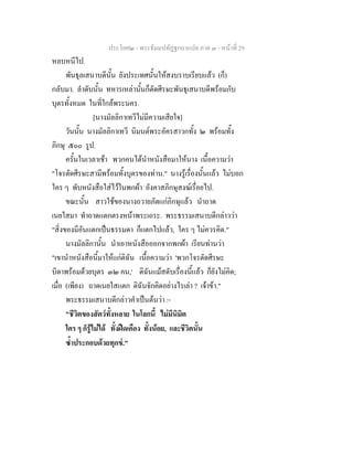 ประโยค๒ - พระธัมมปทัฏฐกถาแปล ภาค ๓ - หนาที่ 29
หลบหนีไป.
พันธุลเสนาบดีนั้น ยังประเทศนั้นใหสงบราบเรียบแลว (ก็)
กลับมา. ลําดับนั้น ทหารเหลานั้นก็ตัดศีรษะพันธุเสนาบดีพรอมกับ
บุตรทั้งหมด ในที่ใกลพระนคร.
[นางมัลลิกาเทวีไมมีความเสียใจ]
วันนั้น นางมัลลิกาเทวี นิมนตพระอัครสาวกทั้ง ๒ พรอมทั้ง
ภิกษุ ๕๐๐ รูป.
ครั้นในเวลาเชา พวกคนไดนําหนังสือมาใหนาง เนื้อความวา
"โจรตัดศีรษะสามีพรอมทั้งบุตรของทาน." นางรูเรื่องนั้นแลว ไมบอก
ใคร ๆ พับหนังสือใสไวในพกผา อังคาสภิกษุสงฆเรื่อยไป.
ขณะนั้น สาวใชของนางถวายภัตแกภิกษุแลว นําถาด
เนยใสมา ทําถาดแตกตรงหนาพระเถระ. พระธรรมเสนาบดีกลาววา
"สิ่งของมีอันแตกเปนธรรมดา ก็แตกไปแลว, ใคร ๆ ไมควรคิด."
นางมัลลิกานั้น นําเอาหนังสือออกจากพกผา เรียนทานวา
"เขานําหนังสือนี้มาใหแกดิฉัน เนื้อความวา 'พวกโจรตัดศีรษะ
บิดาพรอมดวยบุตร ๓๒ คน,' ดิฉันแมสดับเรื่องนี้แลว ก็ยังไมคิด;
เมื่อ (เพียง) ถาดเนยใสแตก ดิฉันจักคิดอยางไรเลา ? เจาขา."
พระธรรมเสนาบดีกลาวคําเปนตนวา :-
"ชีวิตของสัตวทั้งหลาย ในโลกนี้ ไมมีนิมิต
ใคร ๆ ก็รูไมได ทั้งฝดเคือง ทั้งนอย, และชีวิตนั้น
ซ้ําประกอบดวยทุกข."
 