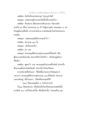ประโยค๒ - พระธัมมปทัฏฐกถาแปล ภาค ๓ - หนาที่ 42
เทพธิดา. เกิดในเรือนแหงตระกูล ในกรุงสาวัตถี.
เทพบุตร. เธอดํารงอยูในกรงสาวัตถีนั้นสิ้นกาลเทาไร ?
เทพธิดา. ขาแตนาย ดิฉันออกจากทองมารดา โดยกาลอัน
ลวงไป ๑๐ เดือน ในเวลาอายุ ๑๖ ป ไปสูตระกูลผัว คลอดบุตร ๔ คน
ทําบุญมีทานเปนตน ปรารถนาถึงนาย มาบังเกิดแลวในสํานักของนาย
ตามเดิม.
เทพบุตร. อายุของมนุษยมีประมาณเทาไร ?
เทพธิดา. ประมาณ ๑๐๐ ป.
เทพบุตร. เทานั้นเองหรือ ?
เทพธิดา. คะ นาย
เทพบุตร. พวกมนุษยถือเอาอายุประมาณเทานี้เกิดแลว เปน
ผูประมาทเหมือนหลับ ยังกาลใหลวงไปหรือ ? หรือทําบุญมีทาน
เปนตน ?
เทพธิดา. พูดอะไร นาย, พวกมนุษยประมาทเปนนิตย ประหนึ่ง
ถือเอาอายุตั้งอสงไขยเกิดแลว ประหนึ่งวาไมแกไมตาย.
ความสังเวชเปนอันมาก ไดเกิดขึ้นแกมาลาภารีเทพบุตรวา
"ทราบวา พวกมนุษยถือเอาอายุประมาณ ๑๐๐ ปเกิดแลว ประมาท
นอนหลับอยู, เมื่อไรหนอ ? จึงจักพนจากทุกขได."
[๑๐๐ ปของมนุษยเทา ๑ วันในสวรรค]
ก็ ๑๐๐ ปของพวกเรา เปนคืนหนึ่งวันหนึ่งของพวกเทพเจาชั้น
ดาวดึงส, ๓๐ ราตรีโดยราตรีนั้น เปนเดือนหนึ่ง, กําหนดดวย ๑๒
 