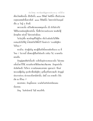 ประโยค๒ - พระธัมมปทัฏฐกถาแปล ภาค ๓ - หนาที่ 43
เดือนโดยเดือนนั้น เปนปหนึ่ง, ๑๐๐๐ ปทิพย โดยปนั้น เปนประมาณ
อายุของเทพเจาชั้นดาวดึงส. ๑๐๐๐ ปทิพยนั้น โดยการนับในมนุษย
เปน ๓ โกฏิ ๖ ลานป.
เพราะฉะนั้น แมวันเดียวของเทพบุตรนั้น (ก็) ยังไมลวงไป
ไดเปนกาลเชนครูเดียวเทานั้น. ขึ้นชื่อวาความประมาท ของสัตวผู
มีอายุนอย อยางนี้ ไมควรอยางยิ่งแล.
ในวันรุงขึ้น พวกภิกษุเขไปสูบาน เห็นโรงฉันอันไมไดจัด
อาสนะยังไมไดปู น้ําฉันยังไมไดตั้งไว จึงกลาววา "นางปติปูชิกา
ไปไหน ?"
ชาวบาน. ทานผูเจริญ พระผูเปนเจาทั้งหลายจักเห็นนาง ณ ที่
ไหน ? วันวานนี้ เมื่อพระผูเปนเจาฉันแลว (กลับ) ไป, นางตายใน
ตอนเย็น.
ภิกษุปุถุชนฟงคํานั้นแลว ระลึกถึงอุปการะของนางนั่น ไมอาจจะ
กลั้นน้ําตาไวได, ธรรมสังเวชไดเกิดแกพระขีณาสพ. ภิกษุเหลานั้น
ทําภัตกิจแลว ไปวิหาร ถวายบังคมพระศาสดา ทูลถามวา "ขาแต
พระองคผูเจริญ อุบาสิกาชื่อปติปูชิกา ลุกขึ้นเสร็จสรรพแลว ทําบุญมี
ประการตางๆ ปรารถนาถึงสามีเทานั้น, บัดนี้ นาง ตายแลว (ไป)
เกิด ณ ที่ไหน ?"
พระศาสดา. ภิกษุทั้งหลาย นางเกิดในสํานักสามีของตน
นั่นแหละ.
ภิกษุ. ในสํานักสามี ไมมี พระเจาขา.
 