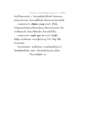 ประโยค๒ - พระธัมมปทัฏฐกถาแปล ภาค ๓ - หนาที่ 45
ซานไปโดยอาการตาง ๆ ในอารมณอันยังไมถึงแลว ดวยสามารถ
แหงความปรารถนา ในอารมณที่ถึงแลว ดวยสามารถแหงความยินดี.
บาทพระคาถาวา อติตฺตเยว กาเมสุ ความวา ผูไมอิ่ม
ในวัตถุกามและกิเลสกามทั้งหลายนั่นแล ดวยการแสวงหาบาง ดวย
การไดเฉพาะบาง ดวยการใชสอยบาง ดวยการเก็บไวบาง.
บาทพระคาถาวา อนฺตโก กุรุเต วส ความวา มัจจุผูทํา
ซึ่งที่สุด กลาวคือมรณะ พานระผูคร่ําครวญ ร่ําไร ไปอยู ใหถึง
อํานาจของตน.
ในเวลาจบเทศนา ชนเปนอันมาก บรรลุอริยผลทั้งหลาย มี
โสดาปตติผลเปนตน, เทศนา มีประโยชนแกมหาชน ดังนี้แล.
เรื่องนางปติปูชิกา จบ.
 