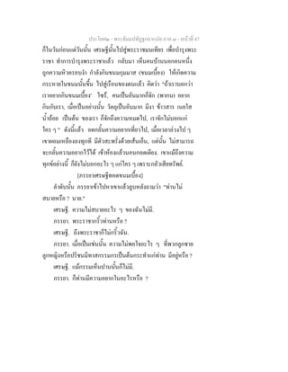 ประโยค๒ - พระธัมมปทัฏฐกถาแปล ภาค ๓ - หนาที่ 47
ก็ในวันกอนแตวันนั้น เศรษฐีนั้นไปสูพระราชมนเทียร เพื่อบํารุงพระ
ราชา ทําการบํารุงพระราชาแลว กลับมา เห็นคนบานนอกคนหนึ่ง
ถูกความหิวครอบงํา กําลังกินขนมกุมมาส (ขนมเบื้อง) ใหเกิดความ
กระหายในขนมนั้นขึ้น ไปสูเรือนของตนแลว คิดวา "ถาเราบอกวา
เราอยากกินขนมเบื้อง' ไซร, คนเปนอันมากก็จัก (พากน) อยาก
กินกับเรา, เมื่อเปนอยางนั้น วัตถุเปนอันมาก มีงา ขาวสาร เนยใส
น้ําออย เปนตน ของเรา ก็จักถึงความหมดไป, เราจักไมบอกแก
ใคร ๆ " ดังนี้แลว อดกลั้นความอยากเที่ยวไป, เมื่อเวลาลวงไป ๆ
เขาผอมเหลืองลงทุกที มีตัวสะพรั่งดวยเสนเอ็น, แตนั้น ไมสามารถ
จะกลั้นความอยากไวได เขาหองแลวนอนกอดเตียง. เขาแมถึงความ
ทุกขอยางนี้ ก็ยังไมบอกอะไร ๆ แกใคร ๆ เพราะกลัวเสียทรัพย.
[ภรรยาเศรษฐีทอดขนมเบื้อง]
ลําดับนั้น ภรรยาเขาไปหาเขาแลวลูบหลังถามวา "ทานไม
สบายหรือ ? นาย."
เศรษฐี. ความไมสบายอะไร ๆ ของฉันไมมี.
ภรรยา. พระราชากริ้วทานหรือ ?
เศรษฐี. ถึงพระราชาก็ไมกริ้วฉัน.
ภรรยา. เมื่อเปนเชนนั้น ความไมพอใจอะไร ๆ ที่พวกลูกชาย
ลูกหญิงหรือปริชนมีทาสกรรมกรเปนตนกระทําแกทาน มีอยูหรือ ?
เศรษฐี. แมกรรมเห็นปานนั้นก็ไมมี.
ภรรยา. ก็ทานมีความอยากในอะไรหรือ ?
 
