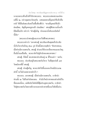 ประโยค๒ - พระธัมมปทัฏฐกถาแปล ภาค ๓ - หนาที่ 52
นางฉวยกระเชาแลวเขาไปหาพระเถระ. พระเถระแสดงธรรมแกคน
แมทั้ง ๒, กลาวคุณพระรัตนตรัย, แสดงผลทานที่บุคคลใหแลวเปน
อาทิ ใหเปนดังพระจันทรในพื้นทองฟาวา "ทานที่บุคคลใหแลว
ยอมมีผล, ยัญที่บุคคลบูชาแลว ยอมมีผล." เศรษฐีฟงธรรมนั้นแลว
มีจิตเลื่อมใส กลาววา "ทานผูเจริญ ทานจงมานั่งฉันบนบัลลังก
นี้เถิด."
[พระเถระนําเศรษฐีและภรรยาไปเฝาพระศาสดา]
พระเถระกลาววา "มหาเศรษฐี พระสัมมาสัมพุทธเจาประทับ
นั่งในวิหารกับภิกษุ ๕๐๐ รูป ดวยตั้งพระหฤทัยวา "จักเสวยขนม,
เมื่อทานมีความชอบใจ, เศรษฐี ทานจงใหภรรยาถือเอาขนมและวัตถุ
อื่นมีน้ํานมเปนตน, พวกเราจักไปสูสํานักของพระศาสดา."
เศรษฐี. ก็บัดนี้ พระศาสดาประทับอยู ณ ที่ไหนเลา ? ขอรับ.
พระเถระ. ประทับอยูในพระเชตวันวิหาร ในที่สุดแหงที่ ๔๕
โยชนจากที่นี้ เศรษฐี.
เศรษฐี. ทานผูเจริญ พวกเราจักไปสิ้นหนทางไกลมีประมาณ
เทานี้ จะไมลวงเลยเวลาอยางไร ?
พระเถระ. มหาเศรษฐี เมื่อทานมีความชอบใจ, เราจักนํา
ทานทั้ง ๒ ไปดวยกําลังของตน: หัวบันไดปราสาทของทานจักมีใน
ที่ของตนนี่เอง, แตเชิงบันไดจักมีที่ซุมประตูพระเชตวัน, เราจักนํา
ไปสูพระเชตวันโดยกาลชั่วเวลาลงจากปราสาทชั้นบนไปยังชั้นลาง.
 