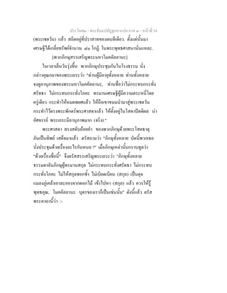 ประโยค๒ - พระธัมมปทัฏฐกถาแปล ภาค ๓ - หนาที่ 54
(พระเชตวัน) แลว สถิตอยูที่ปราสาทของตนทีเดียว. ตั้งแตนั้นมา
เศรษฐีไดเกลี่ยทรัพยจํานวน ๘๐ โกฏิ ในพระพุทธศาสนานั่นแหละ.
[พวกภิกษุสรรเสริญพระมหาโมคคัลลานะ]
ในเวลาเย็นวันรุงขึ้น พวกภิกษุประชุมกันในโรงธรรม นั่ง
กลาวคุณกถาของพระเถระวา "ทานผูมีอายุทั้งหลาย ทานทั้งหลาย
จงดูอานุภาพของพระมหาโมคคัลลานะ, ทานชื่อวาไมกระทบกระทั่ง
ศรัทธา ไมกระทบกระทั่งโภคะ ทรมานเศรษฐีผูมีความตระหนี่โดย
ครูเดียว กระทําใหหมดพยศแลว ใหถือเขาขนมนํามาสูพระเชตวัน
กระทําไวตรงพระพักตรพระศาสดาแลว ใหตั้งอยูในโสดาปตติผล นา
อัศจรรย พระเถระมีอานุภาพมาก (จริง)."
พระศาสดา ทรงสดับถอยคํา ของพวกภิกษุดวยพระโสตธาตุ
อันเปนทิพย เสด็จมาแลว ตรัสถามวา "ภิกษุทั้งหลาย บัดนี้พวกเธอ
นั่งประชุมดวยเรื่องอะไรกันหนอ ?" เมื่อภิกษุเหลานั้นกราบทูลวา
"ดวยเรื่องชื่อนี้" จึงตรัสสรรเสริญพระเถระวา "ภิกษุทั้งหลาย
ธรรมดาอันภิกษุผูทรมานสกุล ไมกระทบกระทั่งศรัทธา ไมกระทบ
กระทั่งโภคะ ไมใหสกุลชอกช้ํา ไมเบียดเบียน (สกุล) เปนดุจ
แมลงภูเคลาเอาละอองจากดอกไม เขาไปหา (สกุล) แลว ควรใหรู
พุทธคุณ, โมคคัลลานะ บุตรของเราก็เปนเชนนั้น" ดังนี้แลว ตรัส
พระคาถานี้วา :-
 