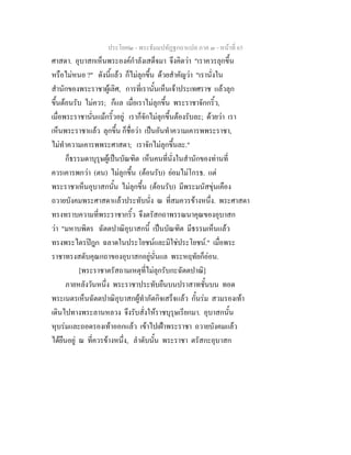 ประโยค๒ - พระธัมมปทัฏฐกถาแปล ภาค ๓ - หนาที่ 65
ศาสดา. อุบาสกเห็นพระองคกําลังเสด็จมา จึงคิดวา "เราควรลุกขึ้น
หรือไมหนอ ?" ดังนี้แลว ก็ไมลุกขึ้น ดวยสําคัญวา "เรานั่งใน
สํานักของพระราชาผูเลิศ, การที่เรานั้นเห็นเจาประเทศราช แลวลุก
ขึ้นตอนรับ ไมควร; ก็แล เมื่อเราไมลุกขึ้น พระราชาจักกริ้ว,
เมื่อพระราชานั่นแมกริ้วอยู เราก็จักไมลุกขึ้นตองรับละ; ดวยวา เรา
เห็นพระราชาแลว ลุกขึ้น ก็ชื่อวา เปนอันทําความเคารพพระราชา,
ไมทําความเคารพพระศาสดา; เราจักไมลุกขึ้นละ."
ก็ธรรมดาบุรุษผูเปนบัณฑิต เห็นคนที่นั่งในสํานักของทานที่
ควรเคารพกวา (ตน) ไมลุกขึ้น (ตอนรับ) ยอมไมโกรธ. แต
พระราชาเห็นอุบาสกนั้น ไมลุกขึ้น (ตอนรับ) มีพระมนัสขุนเคือง
ถวายบังคมพระศาสดาแลวประทับนั่ง ณ ที่สมควรขางหนึ่ง. พระศาสดา
ทรงทราบความที่พระราชากริ้ว จึงตรัสกถาพรรณนาคุณของอุบาสก
วา "มหาบพิตร ฉัตตปาณิอุบาสกนี้ เปนบัณฑิต มีธรรมเห็นแลว
ทรงพระไตรปฎก ฉลาดในประโยชนและมิใชประโยชน." เมื่อพระ
ราชาทรงสดับคุณกถาของอุบาสกอยูนั่นแล พระหฤทัยก็ออน.
[พระราชาตรัสถามเหตุที่ไมลุกรับกะฉัตตปาณิ]
ภายหลังวันหนึ่ง พระราชาประทับยืนบนปราสาทชั้นบน ทอด
พระเนตรเห็นฉัตตปาณิอุบาสกผูทําภัตกิจเสร็จแลว กั้นรม สวมรองเทา
เดินไปทางพระลานหลวง จึงรับสั่งใหราชบุรุษเรียกมา. อุบาสกนั้น
หุบรมและถอดรองเทาออกแลว เขาไปเฝาพระราชา ถวายบังคมแลว
ไดยืนอยู ณ ที่ควรขางหนึ่ง, ลําดับนั้น พระราชา ตรัสกะอุบาสก
 