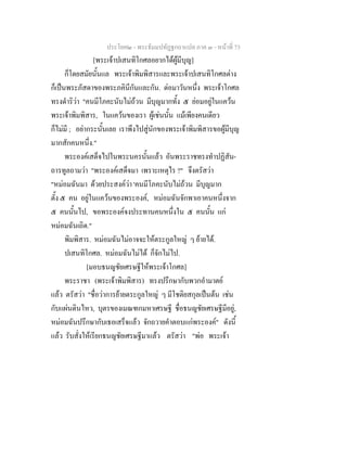 ประโยค๒ - พระธัมมปทัฏฐกถาแปล ภาค ๓ - หนาที่ 73
[พระเจาปเสนทิโกศลอยากไดผูมีบุญ]
ก็โดยสมัยนั้นแล พระเจาพิมพิสารและพระเจาปเสนทิโกศลตาง
ก็เปนพระภัสดาของพระภคินีกันและกัน. ตอมาวันหนึ่ง พระเจาโกศล
ทรงดําริวา "คนมีโภคะนับไมถวน มีบุญมากทั้ง ๕ ยอมอยูในแควน
พระเจาพิมพิสาร, ในแควนของเรา ผูเชนนั้น แมเพียงคนเดียว
ก็ไมมี ; อยากระนั้นเลย เราพึงไปสูนักของพระเจาพิมพิสารขอผูมีบุญ
มากสักคนหนึ่ง."
พระองคเสด็จไปในพระนครนั้นแลว อันพระราชทรงทําปฏิสัน-
ถารทูลถามวา "พระองคเสด็จมา เพราะเหตุไร ?" จึงตรัสวา
"หมอมฉันมา ดวยประสงควา 'คนมีโภคะนับไมถวน มีบุญมาก
ตั้ง ๕ คน อยูในแควนของพระองค, หมอมฉันจักพาเอาคนหนึ่งจาก
๕ คนนั้นไป, ขอพระองคจงประทานคนหนึ่งใน ๕ คนนั้น แก
หมอมฉันเถิด."
พิมพิสาร. หมอมฉันไมอาจจะใหตระกูลใหญ ๆ ยายได.
ปเสนทิโกศล. หมอมฉันไมได ก็จักไมไป.
[มอบธนญชัยเศรษฐีใหพระเจาโกศล]
พระราชา (พระเจาพิมพิสาร) ทรงปรึกษากับพวกอํามาตย
แลว ตรัสวา "ชื่อวาการยายตระกูลใหญ ๆ มีโชติยสกุลเปนตน เชน
กับแผนดินไหว, บุตรของเมณฑกมหาเศรษฐี ชื่อธนญชัยเศรษฐีมีอยู,
หมอมฉันปรึกษากับเธอเสร็จแลว จักถวายคําตอบแกพระองค" ดังนี้
แลว รับสั่งใหเรียกธนญชัยเศรษฐีมาแลว ตรัสวา "พอ พระเจา
 