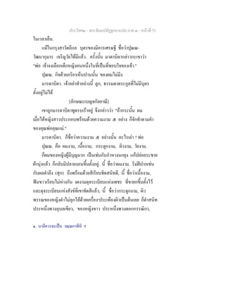 ประโยค๒ - พระธัมมปทัฏฐกถาแปล ภาค ๓ - หนาที่ 75
ในเวลาเย็น.
แมในกรุงสาวัตถีแล บุตรของมิคารเศรษฐี ชื่อวาปุณณ-
วัฒนากุมาร เจริญวัยไดมีแลว. ครั้งนั้น มาดาบิดากลาวกะเขาวา
"พอ เจาจงเลือกเด็กหญิงคนหนึ่งในที่เปนที่ชอบใจของเจา."
ปุณณ. กิจดวยภริยาเห็นปานนั้น ของผมไมมีง
มารดาบิดา. เจาอยาทําอยางนี้ ลูก, ธรรมดาตระกูลที่ไมมีบุตร
ตั้งอยูไมได
[ลักษณะเบญจกัลยาณี]
เขาถูกมารดาบิดาพูดรบเราอยู จึงกลาววา "ถากระนั้น ผม
เมื่อไดหญิงสาวประกอบพรอมดวยความงาม ๕ อยาง ก็จักทําตามคํา
ของคุณพอคุณแม."
มารดาบิดา. ก็ชื่อวาความงาม ๕ อยางนั้น อะไรเลา ? พอ
ปุณณ. คือ ผมงาม, เนื้องาม, กระดูกงาม, ผิวงาม, วัยงาม.
ก็ผมของหญิงผูมีบุญมาก เปนเชนกับกําหางนกยุง แกปลอยระชาย
ผานุงแลว ก็กลับมีปลายงอนขึ้นตั้งอยู. นี้ ชื่อวาผมงาม. ริมฝปากเชน
กับผลตําลึง (สุก) ถึงพรอมดวยสีเรียบชิดสนิทดี, นี้ ชื่อวาเนื้องาม,
ฟนขาวเรียบไมหางกัน งดงามดุจระเบียบแหงเพชร ที่ขายกขึ้นตั้งไว
และดุจระเบียบแหงสังขที่เขาขัดสีแลว, นี้ ชื่อวากระดูกงาม, ผิว
พรรณของหญิงดําไมลุกไลดวยเครื่อง๑
ประเทืองผิวเปนตนเลย ก็ดําสนิท
ประหนึ่งพวงอุบลเขียว, ของหญิงขาว ประหนึ่งพวงดอกกรรณิกา,
๑. บาลีควรจะเปน วณฺณกาทีหิ ฯ
 