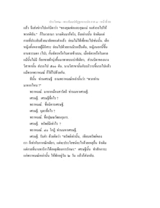 ประโยค๒ - พระธัมมปทัฏฐกถาแปล ภาค ๓ - หนาที่ 80
แลว จึงสงขาวไปแกบิดาวา "ของคุณพอและคุณแม จงสงรถไปให
พวกดิฉัน." ก็ในเวลามา นางเดินมาก็จริง, ถึงอยางนั้น จําเดิมแต
กาลที่ประดับดวยมาลัยทองคําแลว ยอมไมไดเพื่อจะไปเชนนั้น. เด็ก
หญิงทั้งหลายผูมีอิสระ ยอมไปดวยยานมีรถเปนตน, หญิงนอกนี้ขึ้น
ยานธรรมดา (ไป), กั้นฉัตรหรือใบตาลขางบน, เมื่อฉัตรหรือใบตาล
แมนั้นไมมี ก็ยกชายผานุงขึ้นมาพาดบนบาทีเดียว, สวนบิดาของนาง
วิสาขานั้น สงรถไป ๕๐๐ คัน. นางวิสาขานั้นกับบริวารขึ้นรถไปแลว
แมพวกพราหมณ ก็ไดไปดวยกัน.
ทีนั้น ทานเศรษฐี ถามพราหมณเหลานั้นวา "พวกทาน
มาจากไหน ?"
พราหมณ. มาจากเมืองสาวัตถี ทานมหาเศรษฐี.
เศรษฐี. เศรษฐีชื่อไร ?
พราหมณ. ชื่อมิคารเศรษฐี.
เศรษฐี. บุตรชื่อไร ?
พราหมณ. ชื่อปุณณวัฒนกุมาร.
เศรษฐี. ทรัพยมีเทาไร ?
พราหมณ. ๔๐ โกฏิ ทานมหาเศรษฐี.
เศรษฐี. รับคํา ดวยคิดวา "ทรัพยเทานั้น, เทียบทรัพยของ
เรา ก็เทากับกากณิกเดียว, แตจะประโยชนอะไรดวยเหตุอื่น จําเดิม
แตกาลที่นางทาริกาไดเหตุเพียงการรักษา." เศรษฐีนั้น ทําสักการะ
แกพราหมณเหลานั้น ใหพักอยูวัน ๒ วัน แลวก็สงกลับ.
 