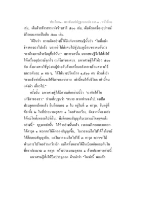 ประโยค๒ - พระธัมมปทัฏฐกถาแปล ภาค ๓ - หนาที่ 86
เลม, เต็มดวยขาวสารแหงขาวสาลี ๕๐๐ เลม, เต็มดวยเครื่องอุปกรณ
มีไถและผาลเปนตน ๕๐๐ เลม.
ไดยินวา ความคิดอยางนี้ไดมีแกมหาเศรษฐีนั้นวา "ในที่แหง
ธิดาของเราไปแลว นางอยาไดสงคนไปสูประตูเรือนของคนอื่นวา
"เราตองการดวยวัตถุชื่อโนน;" เพราะฉะนั้น มหาเศรษฐีจึงไดสั่งให
ใหเครื่องอุปกรณทุกสิ่ง (แกธิดาของตน). มหาเศรษฐีไดใหรถ ๕๐๐
คัน ตั้งนางสาวใชรูปงามผูประดับดวยเครื่องอลังการพรอมสรรพไว
บนรถคันละ ๓ คน ๆ, ไดใหนางปริจาริกา ๑,๕๐๐ คน ดวยสั่งวา
"พวกเจาเทานี้คนจงใหธิดาของเราอาบ เทานี้คนใหบริโภค เทานี้คน
แตงตัว เที่ยวไป."
ครั้งนั้น มหาเศรษฐีไดมีความคิดอยางนี้วา "เราจัดใหโค
แกธิดาของเรา." ทานสั่งบุรุษวา "พนาย พวกทานจงไป, จงเปด
ประตูคอกนอยแลว ยืนถือกลอง ๓ ใบ อยูในที่ ๓ คาวุต, ยืนอยูที่
ขางทั้ง ๒ ในที่ประมาณอุสภะ ๑ โดยสวนกวาง, ถัดจากนั้นจงอยา
ใหแมโคทั้งหลายไปที่อื่น, พึงตีกลองสัญญาในเวลาแมโคหยุดแลง
อยางนี้." บุรุษเหลานั้น ไดทําอยางนั้นแลว. เวลาแมโคออกจากคอก
ไดคาวุต ๑ พวกเขาไดตีกลองสัญญาขึ้น, ในเวลาแมโคไปไดกึ่งโยชน
ไดตึกลองสัญญาอีก, แตในเวลาแมโคไปได ๓ คาวุต พวกเขาได
หามการไปโดยสวนกวางอีก แมโคทั้งหลายไดยืนเบียดกันและกันใน
ที่ยาวประมาณ ๓ คาวุต กวางประมาณอุสภะ ๑ ดวยประการอยางนี้.
มหาเศรษฐีสั่งใหปดประตูคอก ดวยคําวา "โคเทานี้ พอแลว
 