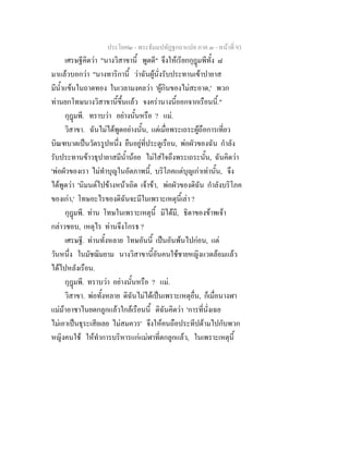 ประโยค๒ - พระธัมมปทัฏฐกถาแปล ภาค ๓ - หนาที่ 93
เศรษฐีคิดวา "นางวิสาขานี้ พูดดี" จึงใหเรียกกุฎมพีทั้ง ๘
มาแลวบอกวา "นางทาริกานี้ วาฉันผูนั่งรับประทานเขาปายาส
มีน้ําแขนในถาดทอง ในเวลามงคลวา 'ผูกินของไมสะอาด,' พวก
ทานยกโทษนางวิสาขานี้ขึ้นแลว จงครานางนี้ออกจากเรือนนี้."
กุฎมพี. ทราบวา อยางนั้นหรือ ? แม.
วิสาขา. ฉันไมไดพูดอยางนั้น, แตเมื่อพระเถระผูถือการเที่ยว
บิณฑบาตเปนวัตรรูปหนึ่ง ยืนอยูที่ประตูเรือน, พอผัวของฉัน กําลัง
รับประทานขาวธุปายาสมีน้ํานอย ไมใสใจถึงพระเถระนั้น, ฉันคิดวา
'พอผัวของเรา ไมทําบุญในอัตภาพนี้, บริโภคแตบุญเกาเทานั้น, จึง
ไดพูดวา 'นิมนตไปขางหนาเถิด เจาขา, พอผัวของดิฉัน กําลังบริโภค
ของเกา,' โทษอะไรของดิฉันจะมีในเพราะเหตุนี้เลา ?
กุฎมพี. ทาน โทษในเพราะเหตุนี้ มิไดมี, ธิดาของขาพเจา
กลาวชอบ, เหตุไร ทานจึงโกรธ ?
เศรษฐี. ทานทั้งหลาย โทษอันนี้ เปนอันพนไปกอน, แต
วันหนึ่ง ในมัชฌิมยาม นางวิสาขานี้อันคนใชชายหญิงแวดลอมแลว
ไดไปหลังเรือน.
กุฎมพี. ทราบวา อยางนั้นหรือ ? แม.
วิสาขา. พอทั้งหลาย ดิฉันไมไดเปนเพราะเหตุอื่น, ก็เมื่อนางฬา
แมมาอาชาไนยตกลูกแลวใกลเรือนนี้ ดิฉันคิดวา 'การที่นั่งเฉย
ไมเอาเปนธุระเสียเลย ไมสมควร' จึงใหคนถือประทีปดามไปกับพวก
หญิงคนใช ใหทําการบริหารแกแมฬาที่ตกลูกแลว, ในเพราะเหตุนี้
 