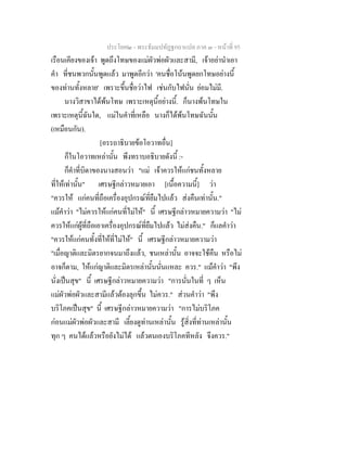 ประโยค๒ - พระธัมมปทัฏฐกถาแปล ภาค ๓ - หนาที่ 95
เรือนเคียงของเจา พูดถึงโทษของแมผัวพอผัวและสามี, เจาอยานําเอา
คํา ที่ชนพวกนั้นพูดแลว มาพูดอีกวา 'คนชื่อโนนพูดยกโทษอยางนี้
ของทานทั้งหลาย' เพราะขึ้นชื่อวาไฟ เชนกับไฟนั่น ยอมไมมี.
นางวิสาขาไดพนโทษ เพราะเหตุนี้อยางนี้. ก็นางพนโทษใน
เพราะเหตุนี้ฉันใด, แมในคําที่เหลือ นางก็ไดพนโทษฉันนั้น
(เหมือนกัน).
[อรรถาธิบายขอโอวาทอื่น]
ก็ในโอวาทเหลานั้น พึงทราบอธิบายดังนี้ :-
ก็คําที่บิดาของนางสอนวา "แม เจาควรใหแกชนทั้งหลาย
ที่ใหเทานั้น" เศรษฐีกลาวหมายเอา [เนื้อความนี้] วา
"ควรให แกคนที่ถือเครื่องอุปกรณที่ยืมไปแลว สงคืนเทานั้น."
แมคําวา "ไมควรใหแกคนที่ไมให" นี้ เศรษฐีกลาวหมายความวา "ไม
ควรใหแกผูที่ถือเอาเครื่องอุปกรณที่ยืมไปแลว ไมสงคืน." ก็แลคําวา
"ควรใหแกคนทั้งที่ใหที่ไมให" นี้ เศรษฐีกลาวหมายความวา
"เมื่อญาติและมิตรยากจนมาถึงแลว, ชนเหลานั้น อาจจะใชคืน หรือไม
อาจก็ตาม, ใหแกญาติและมิตรเหลานั้นนั่นแหละ ควร." แมคําวา "พึง
นั่งเปนสุข" นี้ เศรษฐีกลาวหมายความวา "การนั่นในที่ ๆ เห็น
แมผัวพอผัวและสามีแลวตองลุกขึ้น ไมควร." สวนคําวา "พึง
บริโภคเปนสุข" นี้ เศรษฐีกลาวหมายความวา "การไมบริโภค
กอนแมผัวพอผัวและสามี เลี้ยงดูทานเหลานั้น รูสิ่งที่ทานเหลานั้น
ทุก ๆ คนไดแลวหรือยังไมได แลวตนเองบริโภคทีหลัง จึงควร."
 