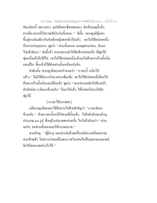 ประโยค๒ - คัณฐีพระธัมมปทัฏฐกถา ยกศัพทแปล ภาค ๑ - หนาที่ 119
อันแปลกนี้ เพราะชรา, อุปปติสสะพี่ชายของเรา จักเห็นเหตุนี้แลว,
ควรที่เราจะหนีไปบวชเสียในวันนี้แหละ. " ทีนั้น พวกญาติอุมเขา
ขึ้นสูยานอันเดียวกันกับเด็กหญิงพาหลีกไปแลว. เขาไปไดหนอยหนึ่ง
อางการถายอุจจาระ พูดวา " ทานทั้งหลาย จงหยุดยานกอน, ฉันลง
ไปแลวจักมา " ดังนี้แลว ลงจากยานทําใหชักชาหนอยหนึ่ง ที่พุมไม
พุมหนึ่งแลวจึงไดไป. เขาไปไดหนอยหนึ่งแลวลงไปดวยการอางนั้นนั่น
แลแมอีก ขึ้นแลวก็ไดทําอยางนั้นเหมือนกันอีก.
ลําดับนั้น พวกญาติของเขากําหนดวา " เรวตะนี้ หมั่นไป
แท ๆ " จึงมิไดทําการรักษาอยางเขมแข็ง. เขาไปไดหนอยหนึ่งก็ลงไป
ดวยการอางนั้นนั่นแลแมอีกแลว พูดวา " พวกทานจงขับไปขางหนา,
ฉันจักคอย ๆ เดินมาขางหลัง " จึงลงไปแลว ไดบายหนาตรงไปยัง
พุมไม.
[ เรวตะไดบรรพชา ]
แมพวกญาติของเขาไดขับยานไปดวยสําคัญวา " เรวตะจักมา
ขางหลัง. " ฝายเรวตะนั้นหนีไปจากที่นั้นแลว, ไปยังสํานักของภิกษุ
ประมาณ ๓๐ รูป ซึ่งอยูในประเทศแหงหนึ่ง ไหวแลวเรียนวา " ทาน
ขอรับ ขอทานทั้งหลายจงใหกระผมบวช. "
พวกภิกษุ. " ผูมีอายุ เธอประดับดวยเครื่องอลังการพรอมสรรพ,
พวกขาพเจา ไมทราบวาเธอเปนพระราชโอรสหรือเปนบุตรของอมาตย,
จักใหเธอบวชอยางไรได. "
 