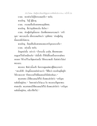 ประโยค๒ - คัณฐีพระธัมมปทัฏฐกถา ยกศัพทแปล ภาค ๑ - หนาที่ 120
เรวตะ. พวกทานไมรูจักกระผมหรือ ? ขอรับ.
พวกภิกษุ. ไมรู ผูมีอายุ.
เรวตะ. กระผมเปนนองชายของอุปติสสะ.
พวกภิกษุ. ชื่อวาอุปติสสะนั่น คือใคร ?
เรวตะ. ทานผูเจริญทั้งหลาย เรียกพี่ชายของกระผมวา ' สารี-
บุตร ' เพราะฉะนั้น เมื่อกระผมเรียนวา ' อุปติสสะ ' ทานผูเจริญ
ทั้งหลายจึงไมทราบ.
พวกภิกษุ. ก็เธอเปนนองชายของพระสารีบุตรเถระหรือ ?
เรวตะ. อยางนั้น ขอรับ.
ภิกษุเหลานั้น กลาววา " ถากระนั้น มาเถิด, พี่ชายของเธอ
อนุญาตไวแลวเหมือนกัน " ดังนี้แลว ก็ใหเปลื้องเครื่องอาภรณของ
เขาออก ใหวางไว ณ ที่สุดแหงหนึ่ง ใหเขาบวชแลว จึงสงขาวไปแก
พระเถระ.
พระเถระ ฟงขาวนั้นแลว จึงกราบทูลแดพระผูมีพระภาควา
" พระเจาขา ภิกษุทั้งหลายสงขาวมาวา ' ไดยินวา พวกภิกษุที่อยูปา
ใหเรวตะบวช ' ขาพระองคไปเยี่ยมเธอแลวจึงจักกลับมา. "
พระศาสดา มิไดทรงยอมใหไป ดวยพระดํารัสวา " สารีบุตร
จงยับยั้งอยูกอน. " โดยกาลลวงไป ๒-๓ วัน พระเถระก็ทูลลาพระ
ศาสดาอีก. พระศาสดามิไดทรงยอมใหไป ดวยพระดํารัสวา " สารีบุตร
จงยับยั้งอยูกอน, แมเราก็จักไป. "
 