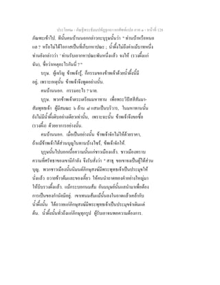 ประโยค๒ - คัณฐีพระธัมมปทัฏฐกถา ยกศัพทแปล ภาค ๑ - หนาที่ 128
ภัณฑะเขาไป. ทีนั้นคนบานนอกกลาวกะบุรุษนั้นวา " ทานบาหรือหนอ
แล ? หรือไมไดโอกาสเปนที่เก็บกหาปณะ ; น้ําผึ้งไมถึงคาแมบาทหนึ่ง
ทานยังกลาววา ' ทานรับเอากหาปณะพันหนึ่งแลว จงให (รวงผึ้งแก
ฉัน), ชื่อวาเหตุอะไรกันนี่ ? "
บรุษ. ผูเจริญ ขาพเจารู, ก็กรรมของขาพเจาดวยน้ําผึ้งนี้มี
อยู, เพราะเหตุนั้น ขาพเจาจึงพูดอยางนั้น.
คนบานนอก. กรรมอะไร ? นาย.
บุรุษ. พวกขาพเจาตระเตรียมมหาทาน เพื่อพระวิปสสีสัมมา-
สัมพุทธเจา ผูมีสมณะ ๖ ลาน ๘ แสนเปนบริวาร, ในมหาทานนั้น
ยังไมมีน้ําผึ้งดิบอยางเดียวเทานั้น, เพราะฉะนั้น ขาพเจาจึงขอซื้อ
(รวงผึ้ง) ดวยอาการอยางนั้น.
คนบานนอก. เมื่อเปนอยางนั้น ขาพเจาจักไมใหดวยราคา,
ถาแมขาพเจาไดสวนบุญในทานบางไซร, ขพเจาจักให.
บุรุษนั้นไปบอกเนื้อความนั้นแกชาวเมืองแลว. ชาวเมืองทราบ
ความที่ศรัทธาของเขามีกําลัง จึงรับสั่งวา " สาธุ ขอเขาจงเปนผูไดสวน
บุญ. พวกชาวเมืองนั้นนิมนตภิกษุสงฆมีพระพุทธเจาเปนประมุขให
นั่งแลว ถวายขาวตมและของเคี้ยว ใหคนนําถาดทองคําอยางใหญมา
ใหบีบรวงผึ้งแลว. แมกระบอกนมสม อันมนุษยนั้นแลนํามาเพื่อตอง
การเปนของกํานัลมีอยู. เขาเทนมสมแมนั้นลงในถาดแลวเคลากับ
น้ําผึ้งนั้น ไดถวายแกภิกษุสงฆมีพระพุทธเจาเปนประมุขจําเดิมแต
ตน. น้ําผึ้งนั้นทั่วถึงแกภิกษุทุกรูป ผูรับเอาจนพอความตองการ.
 