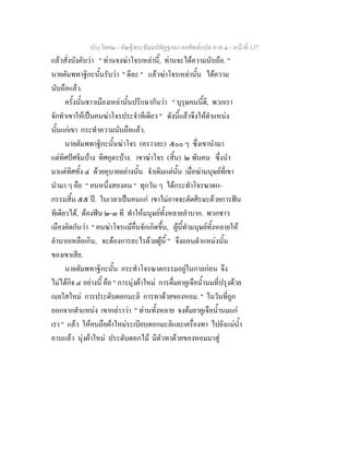 ประโยค๒ - คัณฐีพระธัมมปทัฏฐกถา ยกศัพทแปล ภาค ๑ - หนาที่ 137
แลวสั่งบังคับวา " ทานจงฆาโจรเหลานี้, ทานจะไดความนับถือ. "
นายตัมพทาฐิกะนั้นรับวา " ดีละ " แลวฆาโจรเหลานั้น ไดความ
นับถือแลว.
ครั้งนั้นชาวเมืองเหลานั้นปรึกษากันวา " บุรุษคนนี้ดี, พวกเรา
จักทําเขาใหเปนคนฆาโจรประจําทีเดียว " ดังนี้แลวจึงใหตําแหนง
นั้นแกเขา กระทําความนับถือแลว.
นายตัมพทาฐิกะนั้นฆาโจร (คราวละ) ๕๐๐ ๆ ซึ่งเขานํามา
แตทิศปศจิมบาง ทิศอุดรบาง. เขาฆาโจร (สิ้น) ๒ พันคน ซึ่งนํา
มาแตทิศทั้ง ๔ ดวยอุบายอยางนั้น จําเดิมแตนั้น เมื่อฆามนุษยที่เขา
นํามา ๆ คือ " คนหนึ่งสองคน " ทุกวัน ๆ ไดกระทําโจรฆาตก-
กรรมสิ้น ๕๕ ป. ในเวลาเปนคนแก เขาไมอาจจะตัดศีรษะดวยการฟน
ทีเดียวได, ตองฟน ๒-๓ ที ทําใหมนุษยทั้งหลายลําบาก. พวกชาว
เมืองคิดกันวา " คนฆาโจรแมอื่นจักเกิดขึ้น, ผูนี้ทํามนุษยทั้งหลายให
ลําบากเหลือเกิน, จะตองการอะไรดวยผูนี้ " จึงถอนตําแหนงนั้น
ของเขาเสีย.
นายตัมพทาฐิกะนั้น กระทําโจรฆาตกรรมอยูในกาลกอน จึง
ไมไดกิจ ๔ อยางนี้ คือ " การนุงผาใหม การดื่มยาคูเจือน้ํานมที่ปรุงดวย
เนยใสใหม การประดับดอกมะลิ การทาดวยของหอม. " ในวันที่ถูก
ออกจากตําแหนง เขากลาววา " ทานทั้งหลาย จงตมยาคูเจือน้ํานมแก
เรา " แลว ใหคนถือผาใหมระเบียบดอกมะลิและเครื่องทา ไปยังแมน้ํา
อาบแลว นุงผาใหม ประดับดอกไม มีตัวทาดวยของหอมมาสู
 