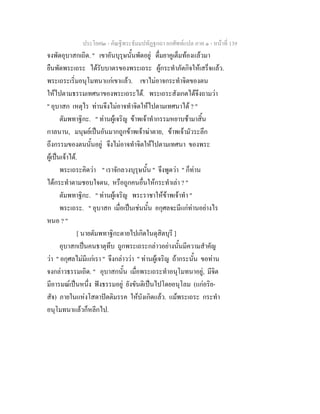 ประโยค๒ - คัณฐีพระธัมมปทัฏฐกถา ยกศัพทแปล ภาค ๑ - หนาที่ 139
จงพัดอุบาสกเถิด. " เขาอันบุรุษนั้นพัดอยู ดื่มยาคูเต็มทองแลวมา
ยืนพัดพระเถระ ไดรับบาตรของพระเถระ ผูกระทําภัตกิจใหเสร็จแลว.
พระเถระเริ่มอนุโมทนาแกเขาแลว. เขาไมอาจกระทําจิตของตน
ใหไปตามธรรมเทศนาของพระเถระได. พระเถระสังเกตไดจึงถามวา
" อุบาสก เหตุไร ทานจึงไมอาจทําจิตใหไปตามเทศนาได ? "
ตัมพทาฐิกะ. " ทานผูเจริญ ขาพเจาทํากรรมหยาบชามาสิ้น
กาลนาน, มนุษยเปนอันมากถูกขาพเจาฆาตาย, ขาพเจามัวระลึก
ถึงกรรมของตนนั้นอยู จึงไมอาจทําจิตใหไปตามเทศนา ของพระ
ผูเปนเจาได.
พระเถระคิดวา " เราจักลวงบุรุษนั้น " จึงพูดวา " ก็ทาน
ไดกระทําตามชอบใจตน, หรือถูกคนอื่นใหกระทําเลา ? "
ตัมพทาฐิกะ. " ทานผูเจริญ พระราชาใหขาพเจาทํา "
พระเถระ. " อุบาสก เมื่อเปนเชนนั้น อกุศลจะมีแกทานอยางไร
หนอ ? "
[ นายตัมพทาฐิกะตายไปเกิดในดุสิตบุรี ]
อุบาสกเปนคนธาตุทึบ ถูกพระเถระกลาวอยางนั้นมีความสําคัญ
วา " อกุศลไมมีแกเรา " จึงกลาววา " ทานผูเจริญ ถากระนั้น ขอทาน
จงกลาวธรรมเถิด. " อุบาสกนั้น เมื่อพระเถระทําอนุโมทนาอยู, มีจิต
มีอารมณเปนหนึ่ง ฟงธรรมอยู ยังขันติเปนไปโดยอนุโลม (แกอริย-
สัจ) ภายในแหงโสดาปตติมรรค ใหบังเกิดแลว. แมพระเถระ กระทํา
อนุโมทนาแลวก็หลีกไป.
 