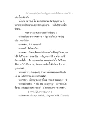 ประโยค๒ - คัณฐีพระธัมมปทัฏฐกถา ยกศัพทแปล ภาค ๑ - หนาที่ 178
อยางนั้นเหมือนกัน.
ไดยินวา พราหมณนั้นไมแทงตลอดพระสัพพัญุตญาณ จึง
เทียบเคียงมนตของตนกับพระสัพพัญุตญาณ, แตไมรูอุบายเครื่อง
ปองกัน.
[ พระศาสดาตรัสบอกอุบายเครื่องปองกัน ]
พราหมณทูลถามพระศาสดาวา " ก็อุบายเครื่องปองกันมีอยู
หรือ ? พระเจาขา. "
พระศาสดา. พึงมี พราหมณ.
พราหมณ. พึงมีอยางไร ?
พระศาสดา. ถาทานพึงอาจเพื่อทํามณฑปใกลประตูเรือนของตน
ใหทําตั่งไวตรงกลางมณฑปนั้น แลวปูอาสนะไว ๘ หรือ ๑๖ ที่
ลอมรอบตั่งนั้น ใหสาวกของเรานั่งบนอาสนะเหลานั้น ใหทําพระ
ปริตร ๗ วันไมมีระหวาง, อันตรายของเด็กนั้นพึงเสื่อมไป ดวย
อุบายอยางนี้.
พราหมณ. พระโคดมผูเจริญ ขาพระองคอาจทํามณฑปเปนตน
ได, แตจักไดสาวกของพระองคอยางไร ?
พระศาสดา. เมื่อทานทํากิจเทานี้แลว เราจักสงสาวกของเราไป.
พราหมณทูลรับวา " ดีละ พระโคดมผูเจริญ " แลวทํากิจนั้น
ทั้งหมดใกลประตูเรือนของตนแลว ไดไปยังสํานักของพระศาสดา.
[ พวกภิกษุไปสวดพระปริตร ]
พระศาสดาทรงสงภิกษุทั้งหลายไป. ภิกษุเหลานั้นไปนั่งในมณฑป
 