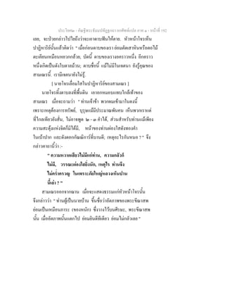 ประโยค๒ - คัณฐีพระธัมมปทัฏฐกถา ยกศัพทแปล ภาค ๑ - หนาที่ 192
เลย, จะปวยกลาวไปไยถึงวาจะเอาดาบฟนใหตาย. หัวหนาโจรเห็น
ปาฏิหาริยนั้นแลวคิดวา " เมื่อกอนดาบของเรา ยอมตัดเสาหินหรือตอไม
ตะเคียนเหมือนหยวกกลวย, บัดนี้ ดาบของเรางอคราวหนึ่ง อีกคราว
หนึ่งเกิดเปนดังใบตาลมวน; ดาบชื่อนี้ แมไมมีในเจตนา ยังรูคุณของ
สามเณรนี้. เรามีเจตนายังไมรู.
[ นายโจรเลื่อมใสในปาฏิหาริยของสามเณร ]
นายโจรทิ้งดาบลงที่พื้นดิน เอาอกหมอบแทบใกลเทาของ
สามเณร เมื่อจะถามวา " ทานเจาขา พวกผมเขามาในดงนี้
เพราะเหตุตองการทรัพย, บุรุษแมมีประมาณพันคน เห็นพวกเราแต
ที่ไกลเทียวยังสั่น, ไมอาจพูด ๒ - ๓ คําได, สวนสําหรับทานแมเพียง
ความสะดุงแหงจิตก็มิไดมี, หนาของทานผองใสดังทองคํา
ในเบาปาก และดังดอกกัณณิการที่บานดี; เหตุอะไรกันหนอ ? " จึง
กลาวคาถานี้วา :-
" ความหวาดเสียวไมมีแกทาน, ความกลัวก็
ไมมี, วรรณะผองใสยิ่งนัก, เหตุไร ทานจึง
ไมคร่ําครวญ ในเพราะภัยใหญหลวงเห็นปาน
นี้เลา ? "
สามเณรออกจากฌาน เมื่อจะแสดงธรรมแกหัวหนาโจรนั้น
จึงกลาววา " ทานผูเปนนายบาน ขึ้นชื่อวาอัตภาพของพระขีณาสพ
ยอมเปนเหมือนภาระ (ของหนัก) ซึ่งวางไวบนศีรษะ, พระขีณาสพ
นั้น เมื่ออัตภาพนั้นแตกไป ยอมยินดีทีเดียว ยอมไมกลัวเลย "
 