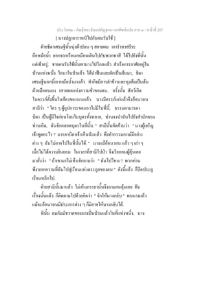 ประโยค๒ - คัณฐีพระธัมมปทัฏฐกถา ยกศัพทแปล ภาค ๑ - หนาที่ 207
[ นางปฏาจาราหนีไปกับคนรับใช ]
ฝายธิดาเศรษฐีนั้นนุงผาปอน ๆ สยายผม เอารําทาสรีระ
ถือหมอน้ํา ออกจากเรือนเหมือนเดินไปกับพวกทาสี ไดไปยังที่นั้น
แตเชาตรู. ชายคนรับใชนั้นพานางไปไกลแลว สําเร็จการอาศัยอยูใน
บานแหงหนึ่ง ไถนาในปาแลว ไดนําฟนและผักเปนตนมา, ธิดา
เศรษฐีนอกนี้เอาหมอน้ํามาแลว ทํากิจมีการตําขาวและหุงตมเปนตน
ดวยมือตนเอง เสวยผลแหงความชั่วของตน. ครั้งนั้น สัตวเกิด
ในครรภตั้งขึ้นในทองของนางแลว. นางมีครรภแกแลวจึงออนวอน
สามีวา " ใคร ๆ ผูอุปการะของเราไมมีในที่นี้, ธรรมดามารดา
บิดา เปนผูมีใจออนโยนในบุตรทั้งหลาย, ทานจงนําฉันไปยังสํานักของ
ทานเถิด, ฉันจักคลอดบุตรในที่นั้น. " สามีนั้นคัดคานวา " นางผูเจริญ
เจาพูดอะไร ? มารดาบิดาเจาเห็นฉันแลว พึงทํากรรมกรณมีอยาง
ตาง ๆ ฉันไมอาจไปในที่นั้นได. " นางแมออนวอน แลว ๆ เลา ๆ
เมื่อไมไดความยินยอม ในเวลาที่สามีไปปา จึงเรียกคนผูคุนเคย
มาสั่งวา " ถาเขามาไมเห็นจักถามวา " ฉันไปไหน ? พวกทาน
พึงบอกความที่ฉันไปสูเรือนแหงตระกูลของตน " ดังนี้แลว ก็ปดประตู
เรือนหลีกไป.
ฝายสามีนั้นมาแลว ไมเห็นภรรยานั้นจึงถามคนคุนเคย ฟง
เรื่องนั้นแลว ก็ติดตามไปดวยคิดวา " จักใหนางกลับ " พบนางแลว
แมจะออนวอนมีประการตาง ๆ ก็มิอาจใหนางกลับได.
ทีนั้น ลมกัมมัชวาตของนางปนปวนแลวในที่แหงหนึ่ง. นาง
 