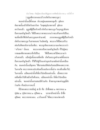 ประโยค๒ - คัณฐีพระธัมมปทัฏฐกถา ยกศัพทแปล ภาค ๑ - หนาที่ 19
[ กุฎมพีภรรยาและบริวารเกิดในราชตระกูล ]
ชนเหลานั้นแมทั้งหมด ดํารงอยูจนตลอดอายุแลว จุติจาก
อัตภาพนั้นแลวก็เกิดในเทวโลก ในพุทธุปบาทกาลนี้ จุติจาก
เทวโลกแลว. กุฎมพีผูเปนหัวหนา เกิดในราชตระกูล ในกุกกุฏวดีนคร
ถึงความเจริญวัยแลว ไดเปนพระราชาพระนามวา พระเจามหากัปปนะ.
ชนที่เหลือไดเกิดในตระกูลมหาอํามาตย; ภรรยาของกุฎมพีผูเปนหัวหนา
เกิดในราชตระกูล ในสาคลนคร ในมัททรัฐ. พระนางไดมีพระสรีระ
เชนกับสีดอกอังกาบนั่นเทียว. พระญาติขนานพระนามแกพระนางวา
" อโนชา " นั่นแล. พระนางทรงถึงความเจริญวัยแลว ก็ไปสูพระ
ราชมณเฑียรของพระเจากัปปนะ ไดเปนพระเทวีมีพระนามวา
อโนชาแลว. แมหญิงทั้งหลายที่เหลือ เกิดในตระกูลอํามาตยทั้งหลาย
ถึงความเจริญวัยแลว ก็ไดไปสูเรือนแหงบุตรอํามาตยเหลานั้นเหมือน
กัน. ชนเหลานั้นแมทุกคน ไดเสวยสมบัติเชนกับสมบัติของพระราชา.
ในกาลใด พระราชาทรงประดับเครื่องอลังการทั้งปวง ทรงชางเที่ยวไป;
ในกาลนั้น แมชนเหลานั้นก็เที่ยวไปเหมือนอยางนั้น. เมื่อพระราชา
เสด็จเที่ยวไปดวยมาหรือดวยรถ, แมชนเหลานั้น ก็เที่ยวไปเหมือน
อยางนั้น. ชนเหลานั้นเสวยสมบัติรวมกัน ดวยอานุภาพแหงบุญที่ทํา
รวมกัน ดวยประการฉะนี้.
ก็มาของพระราชามีอยู ๕ มา คือ มาชื่อพละ ๑ พลวาหนะ ๑
ปุปผะ ๑ ปุปผวาหนะ ๑ สุปตตะ ๑. บรรดามาเหลานั้น มาชื่อ
สุปตตะ พระราชาทรงเอง. ๔ มานอกนี้ ไดพระราชาแกพวกมา
 