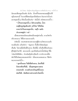 ประโยค๒ - คัณฐีพระธัมมปทัฏฐกถา ยกศัพทแปล ภาค ๑ - หนาที่ 213
บิดาและพี่ชายถูกเรือนทับ ฉันใด: น้ําตาที่ไหลออกของเธอผูรองไห
อยูในสงสารนี้ ในเวลาที่ปยชนมีบุตรเปนตนตาย ยังมากกวาน้ําแหง
มหาสมุทรทั้ง ๔ ก็ฉันนั้นเหมือนกัน " ดังนี้แลว ตรัสพระคาถานี้วา :-
" น้ําในมหาสมุทรทั้ง ๔ มีประมาณนอย, น้ําตา
คนผูอันทุกขถูกตองแลว เศราโศก ไมใชนอย
มากกวาน้ําในมหาสมุทรนั้น; เหตุไร เธอจึง
ประมาทอยูเลา ? แม "
เมื่อพระศาสดาตรัสอนมตัคคปริยายอยูอยางนั้น, ความโศกใน
สรีระของนาง ไดถึงความเบาบางแลว.
ลําดับนั้น พระศาสดาทรงทราบนามผูมีความโศกเบาบางแลว
ทรงเตือนอีก แลวตรัสวา " ปฏาจารา ขึ้นชื่อวาปยชนมีบุตร
เปนตน ไมอาจเพื่อเปนที่ตานทาน เปนที่พึ่ง หรือเปนที่ปองกันของ
ผูไปสูปรโลกได; เพราะฉะนั้น บุตรเปนตนเหลานั้นถึงมีอยู ก็ชื่อ
วายอมไมมีทีเดียว, สวนบัณฑิตชําระศีลแลว ควรชําระทางที่ยัง
สัตวใหถึงนิพพานของตนเทานั้น " เมื่อจะทรงแสดงธรรม ไดตรัส
พระคาถาเหลานี้วา :-
" บุตรทั้งหลาย ไมมีเพื่อตานทาน, บิดาก็ไมมี
ถึงพวกพองก็ไมมี, เมื่อบุคคลถูกความตาย
ครอบงําแลว ความตานทานในญาติทั้งหลาย
ยอมไมมี; บัณฑิตทราบอํานาจประโยชนนั้น
 