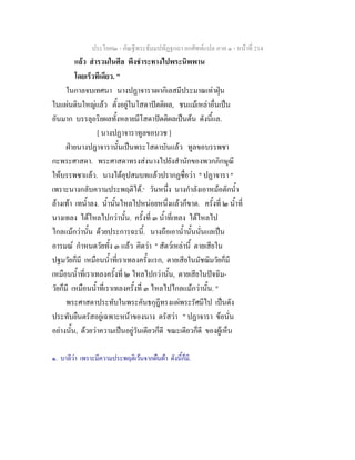ประโยค๒ - คัณฐีพระธัมมปทัฏฐกถา ยกศัพทแปล ภาค ๑ - หนาที่ 214
แลว สํารวมในศีล พึงชําระทางไปพระนิพพาน
โดยเร็วทีเดียว. "
ในกาลจบเทศนา นางปฏาจาราเผากิเลสมีประมาณเทาฝุน
ในแผนดินใหญแลว ตั้งอยูในโสดาปตติผล, ชนแมเหลาอื่นเปน
อันมาก บรรลุอริยผลทั้งหลายมีโสดาปตติผลเปนตน ดังนี้แล.
[ นางปฏาจาราทูลขอบวช ]
ฝายนางปฏาจารานั้นเปนพระโสดาบันแลว ทูลขอบรรพชา
กะพระศาสดา. พระศาสดาทรงสงนางไปยังสํานักของพวกภิกษุณี
ใหบรรพชาแลว. นางไดอุปสมบทแลวปรากฏชื่อวา " ปฏาจารา "
เพราะนางกลับความประพฤติได.๑
วันหนึ่ง นางกําลังเอาหมอตักน้ํา
ลางเทา เทน้ําลง. น้ํานั้นไหลไปหนอยหนึ่งแลวก็ขาด. ครั้งที่ ๒ น้ําที่
นางเทลง ไดไหลไปกวานั้น. ครั้งที่ ๓ น้ําที่เทลง ไดไหลไป
ไกลแมกวานั้น ดวยประการฉะนี้. นางถือเอาน้ํานั้นนั่นแลเปน
อารมณ กําหนดวัยทั้ง ๓ แลว คิดวา " สัตวเหลานี้ ตายเสียใน
ปฐมวัยก็มี เหมือนน้ําที่เราเทลงครั้งแรก, ตายเสียในมัชฌิมวัยก็มี
เหมือนน้ําที่เราเทลงครั้งที่ ๒ ไหลไปกวานั้น, ตายเสียในปจฉิม-
วัยก็มี เหมือนน้ําที่เราเทลงครั้งที่ ๓ ไหลไปไกลแมกวานั้น. "
พระศาสดาประทับในพระคันธกุฎีทรงแผพระรัศมีไป เปนดัง
ประทับยืนตรัสอยูเฉพาะหนาของนาง ตรัสวา " ปฏาจารา ขอนั่น
อยางนั้น, ดวยวาความเปนอยูวันเดียวก็ดี ขณะเดียวก็ดี ของผูเห็น
๑. บาลีวา เพราะมีความประพฤติเวนจากผืนผา ดังนี้ก็มี.
 
