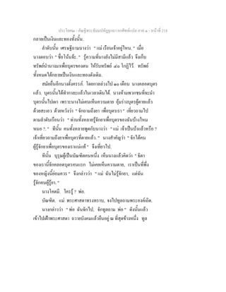 ประโยค๒ - คัณฐีพระธัมมปทัฏฐกถา ยกศัพทแปล ภาค ๑ - หนาที่ 218
กลายเปนเงินและทองทั้งนั้น.
ลําดับนั้น เศรษฐีถามนางวา " แม เรือนเจาอยูไหน. " เมื่อ
นางตอบวา " ชื่อโนนจะ. " รูความที่นางยังไมมีสามีแลว จึงเก็บ
ทรัพยนํานางมาเพื่อบุตรของตน ใหรับทรัพย ๔๐ โกฏิไว. ทรัพย
ทั้งหมดไดกลายเปนเงินและทองดังเดิม.
สมัยอื่นอีกนางตั้งครรภ. โดยกาลลวงไป ๑๐ เดือน นางคลอดบุตร
แลว. บุตรนั้นไดทํากาละแลวในเวลาเดินได. นางหามพวกชนที่จะนํา
บุตรนั้นไปเผา เพราะนางไมเคนเห็นความตาย อุมรางบุตรผูตายแลว
ดวยสะเอว ดวยหวังวา " จักถามถึงยา เพื่อบุตรเรา " เที่ยวถามไป
ตามลําดับเรือนวา " ทานทั้งหลายรูจักยาเพื่อบุตรของฉันบางไหม
หนอ ?. " ทีนั้น คนทั้งหลายพูดกับนางวา " แม เจาเปนบาแลวหรือ ?
เจาเที่ยวถามถึงยาเพื่อบุตรที่ตายแลว. " นางสําคัญวา " จักไดคน
ผูรูจักยาเพื่อบุตรของเราแนแท " จึงเที่ยวไป.
ทีนั้น บุรุษผูเปนบัณฑิตคนหนึ่ง เห็นนางแลวคิดวา " ธิดา
ของเรานี้จักคลอดบุตรคนแรก ไมเคยเห็นความตาย, เราเปนที่พึ่ง
ของหญิงนี้ยอมควร " จึงกลาววา " แม ฉันไมรูจักยา, แตฉัน
รูจักคนผูรูยา. "
นางโคตมี. ใครรู ? พอ.
บัณฑิต. แม พระศาสดาทรงทราบ, จงไปทูลถามพระองคเถิด.
นางกลาววา " พอ ฉันจักไป, จักทูลถาม พอ " ดังนั้นแลว
เขาไปเฝาพระศาสดา ถวายบังคมแลวยืนอยู ณ ที่สุดขางหนึ่ง ทูล
 