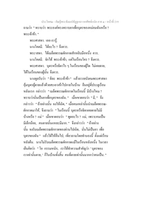 ประโยค๒ - คัณฐีพระธัมมปทัฏฐกถา ยกศัพทแปล ภาค ๑ - หนาที่ 219
ถามวา " ทราบวา พระองคทรงทราบยาเพื่อบุตรของหมอมฉันหรือ ?
พระเจาขา. "
พระศาสดา. เออ เรารู.
นางโคตมี. ไดอะไร ? จึงควร.
พระาสดา. ไดเมล็ดพรรณผักกาดสักหยิบมือหนึ่ง ควร.
นางโคตมี. จักได พระเจาขา, แตในเรือนใคร ? จึงควร.
พระศาสดา. บุตรหรือธิดาไร ๆ ในเรือนของผูใด ไมเคยตาย,
ไดในเรือนของผูนั้น จึงควร.
นางทูลรับวา " ดีละ พระเจาขา " แลวถวายบังคมพระศาสดา
อุมบุตรผูตายแลวดวยสะเอวเขาไปภายในบาน ยืนอยูที่ประตูเรือน
หลังแรก กลาววา " เมล็ดพรรณผักกาดในเรือนนี้ มีบางไหม ?
ทราบวานั่นเปนยาเพื่อบุตรของฉัน. " เมื่อเขาตอบวา " มี, " จึง
กลาววา " ถาอยางนั้น จงใหเถิด, " เมื่อคนเหลานั้นนําเมล็ดพรรณ-
ผักกาดมาให, จึงถามวา " ในเรือนนี้ บุตรหรือธิดาเคยตายไมมี
บางหรือ ? แม " เมื่อเขาตอบวา " พูดอะไร ? แม, เพราะคนเปน
มีเล็กนอย, คนตายนั้นแหละมีมาก. " จึงกลาววา " ถาอยาง
นั้น จงรับเมล็ดพรรณผักกาดของทานไปเถิด, นั่นไมเปนยา เพื่อ
บุตรของฉัน " แลวไดใหคืนไป; เที่ยวถามโดยทํานองนี้ ตั้งแตเรือน
หลังตน. นางไมรับเมล็ดพรรณผักกาดแมในเรือนหลังหนึ่ง ในเวลา
เย็นคิดวา " โอ กรรมหนัก, เราไดทําความสําคัญวา ' บุตรของ
เราเทานั้นตาย, ' ก็ในบานทั้งสิ้น คนที่ตายเทานั้นมากกวาคนเปน. "
 