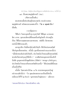 ประโยค๒ - คัณฐีพระธัมมปทัฏฐกถา ยกศัพทแปล ภาค ๑ - หนาที่ 223
๑๔. เรื่องพระพหุปุตติกาเถรี*
[ ๙๔ ]
[ ขอความเบื้องตน ]
พระศาสดาเมื่อประทับอยูในพระเชตวัน ทรงปรารภพระ
พหุปุตติกาเถรี ตรัสพระธรรมเทศนานี้วา " โย จ วสฺสสต ชีเว "
เปนตน.
[ นางมีลูกมาก ]
ไดยินวา ในตระกูลหนึ่ง ณ กรุงสาวัตถี ไดมีบุตร ๗ คนและ
ธิดา ๗ คน. บุตรและธิดาแมทั้งหมดนั้นเจริญวัยแลว ดํารงอยูใน
เรือน ไดถึงความสุขตามธรรมดาของตน. สมัยอื่น บิดาของชน
เหลานั้นไดทํากาละแลว.
มหาอุบาสิกา ถึงเมื่อสามีลวงลับไปแลว ก็ยังไมแบงกองทรัพย
ใหแกบุตรทั้งหลายกอน. ครั้งนั้น บุตรทั้งหลายกลาวกะมารดานั้นวา
" เมื่อบิดาของฉันลวงลับไปแลว, ประโยชนอะไรของแมดวยกองทรัพย,
พวกฉันไมอาจบํารุงแมไดหรือ ?. " นางฟงคําของบุตรเหลานั้นแลวก็
นิ่งเสีย ถูกบุตรเหลานั้นพูดถึงบอย ๆ จึงคิดวา " พวกลูก ๆ จักบํารุงเรา,
ประโยชนอะไรของเราดวยกองทรัพยสวนหนึ่ง " ไดแบงสมบัติทั้งหมด
ครึ่งหนึ่งใหไป.
ครั้งนั้น โดยกาลลวงไป ๒ - ๓ วัน ภรรยาของบุตรคนใหญ
กลาวกะแมผัวนั้นวา " โอ คุณแมของพวกเรามาเรือนนี้เทานั้น
เหมือนกะใหไว ๒ สวนวา ' บุตรชายคนใหญของเรา. ' แมภรรยา
* พระมหาโปรง ป.ธ. ๙ วัดบวรนิเวศวิหาร แปล.
 