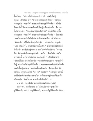 ประโยค๒ - คัณฐีพระธัมมปทัฏฐกถา ยกศัพทแปล ภาค ๑ - หนาที่ 21
นั้นนั่นเอง ไมอาจเพื่อกําหนดอะไร ๆ ได ทรงยับยั้งอยู
ครูหนึ่ง แลวตรัสถามวา " พวกทานกลาวอะไร ? พอ. " พวกพอคา
กราบทูลวา " พระเจาขา พระพุทธเจาทรงอุบัติขึ้นแลว. " แมครั้ง
ที่ ๒ แมครั้งที่ ๓ พระราชาก็ทรงยับยั้งอยูเหมือนอยางนั้น. ในวาระ
ที่ ๔ ตรัสถามวา " พวกทานกลาวอะไร ? พอ " เมื่อพอคาเหลานั้น
กราบทูลวา " พระเจาขา พระพุทธเจาทรงอุบัติขึ้นแลว. " จึงตรัสวา
" พอทั้งหลาย เราใหทรัพยแกพวกทานแสนหนึ่ง " แลวตรัสถามวา
" ขาวอะไร ๆ แมอื่นอีก มีอยูหรือ ? พอ. " พวกพอคากราบทูลวา
" มีอยู พระเจาขา, พระธรรมอุบัติขึ้นแลว. " พระราชาทรงสดับแม
คํานั้นแลว ทรงยับยั้งอยูตลอด ๓ วาระโดยนัยกอนนั่นแล, ในวาระ
ที่ ๔ เมื่อพวกพอคากราบทูลบทวา " ธมฺโม " จึงตรัสวา " แมใน
เพราะบทนี้ เราใหทรัพยพวกทานแสนหนึ่ง " แลวตรัสถามวา
" ขาวแมอื่นอีก มีอยูหรือ ? พอ. " พวกพอคากราบทูลวา " พระเจาขา
มีอยู, พระสังฆรัตนะอุบัติขึ้นแลว. " พระราชาทรงสดับแมคํานั้นแลว
ทรงยับยั้งอยูตลอด ๓ วาระอยางนั้นเหมือนกัน, ในวาระที่ ๔ เมื่อ
พวกพอคากราบทูลบทวา " สงฺโฆ " จึงตรัสวา " แมในเพราะบทนี้
เราใหทรัพยแกพวกทานแสนหนึ่ง " แลวทรงแลดูอํามาตยพันหนึ่ง
ตรัสถามวา " พอทั้งหลาย พวกทานจักทําอยางไร ? "
อํามาตย. พระเจาขา พระองคจักทรงทําอยางไรเลา ?
พระราชา. พอทั้งหลาย เราไดสดับวา ' พระพุทธเจาทรง
อุบัติขึ้นแลว, พระธรรมอุบัติขึ้นแลว, พระสงฆอุบัติขึ้นแลว ' จักทรง
 