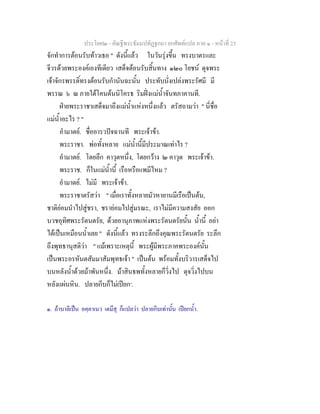 ประโยค๒ - คัณฐีพระธัมมปทัฏฐกถา ยกศัพทแปล ภาค ๑ - หนาที่ 23
จักทําการตอนรับทาวเธอ " ดังนี้แลว ในวันรุงขึ้น ทรงบาตรและ
จีวรดวยพระองคเองทีเดียว เสด็จตอนรับสิ้นทาง ๑๒๐ โยชน ดุจพระ
เจาจักรพรรดิ์ทรงตอนรับกํานันฉะนั้น ประทับนั่งเปลงพระรัศมี มี
พรรณ ๖ ณ ภายใตโคนตนนิโครธ ริมฝงแมน้ําจันทภาคานที.
ฝายพระราชาเสด็จมาถึงแมน้ําแหงหนึ่งแลว ตรัสถามวา " นี่ชื่อ
แมน้ําอะไร ? "
อํามาตย. ชื่ออารวปจฉานที พระเจาขา.
พระราชา. พอทั้งหลาย แมน้ํานี้มีประมาณเทาไร ?
อํามาตย. โดยลึก คาวุตหนึ่ง, โดยกวาง ๒ คาวุต พระเจาขา.
พระราช. ก็ในแมน้ํานี้ เรือหรือแพมีไหม ?
อํามาตย. ไมมี พระเจาขา.
พระราชาตรัสวา " เมื่อเราทั้งหลายมัวหายานมีเรือเปนตน,
ชาติยอมนําไปสูชรา, ชรายอมไปสูมรณะ, เราไมมีความสงสัย ออก
บวชอุทิศพระรัตนตรัย, ดวยอานุภาพแหงพระรัตนตรัยนั้น น้ํานี้ อยา
ไดเปนเหมือนน้ําเลย " ดังนี้แลว ทรงระลึกถึงคุณพระรัตนตรัย ระลึก
ถึงพุทธานุสติวา " แมเพราะเหตุนี้ พระผูมีพระภาคพระองคนั้น
เปนพระอรหันตสัมมาสัมพุทธเจา " เปนตน พรอมทั้งบริวารเสด็จไป
บนหลังน้ําดวยมาพันหนึ่ง. มาสินธพทั้งหลายก็วิ่งไป ดุจวิ่งไปบน
หลังแผนหิน. ปลายกีบก็ไมเปยก๑
.
๑. ถาบาลีเปน อคฺคาเนว เตมึสุ ก็แปลวา ปลายกีบเทานั้น เปยกน้ํา.
 