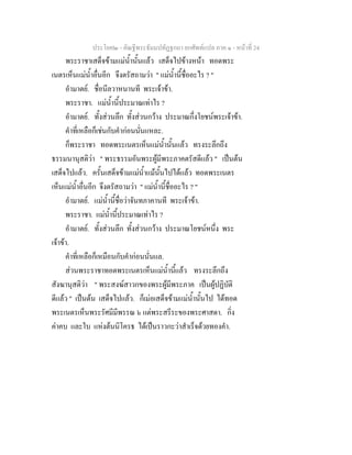 ประโยค๒ - คัณฐีพระธัมมปทัฏฐกถา ยกศัพทแปล ภาค ๑ - หนาที่ 24
พระราชาเสด็จขามแมน้ํานั้นแลว เสด็จไปขางหนา ทอดพระ
เนตรเห็นแมน้ําอื่นอีก จึงตรัสถามวา " แมน้ํานี้ชื่ออะไร ? "
อํามาตย. ชื่อนีลวาหนานที พระเจาขา.
พระราชา. แมน้ํานี้ประมาณเทาไร ?
อํามาตย. ทั้งสวนลึก ทั้งสวนกวาง ประมาณกึ่งโยชนพระเจาขา.
คําที่เหลือก็เชนกับคํากอนนั่นแหละ.
ก็พระราชา ทอดพระเนตรเห็นแมน้ํานั้นแลว ทรงระลึกถึง
ธรรมนานุสติวา " พระธรรมอันพระผูมีพระภาคตรัสดีแลว " เปนตน
เสด็จไปแลว. ครั้นเสด็จขามแมน้ําแมนั้นไปไดแลว ทอดพระเนตร
เห็นแมน้ําอื่นอีก จึงตรัสถามวา " แมน้ํานี้ชื่ออะไร ? "
อํามาตย. แมน้ํานี้ชื่อวาจันทภาคานที พระเจาขา.
พระราชา. แมน้ํานี้ประมาณเทาไร ?
อํามาตย. ทั้งสวนลึก ทั้งสวนกวาง ประมาณโยชนหนึ่ง พระ
เจาขา.
คําที่เหลือก็เหมือนกับคํากอนนั่นแล.
สวนพระราชาทอดพระเนตรเห็นแมน้ํานี้แลว ทรงระลึกถึง
สังฆานุสติวา " พระสงฆสาวกของพระผูมีพระภาค เปนผูปฏิบัติ
ดีแลว " เปนตน เสด็จไปแลว. ก็เมอเสด็จขามแมน้ํานั้นไป ไดทอด
พระเนตรเห็นพระรัศมีมีพรรณ ๖ แตพระสรีระของพระศาสดา. กิ่ง
คาคบ และใบ แหงตนนิโครธ ไดเปนราวกะวาสําเร็จดวยทองคํา.
 