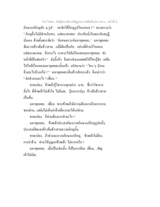 ประโยค๒ - คัณฐีพระธัมมปทัฏฐกถา ยกศัพทแปล ภาค ๑ - หนาที่ 41
ภิกษาแกภิกษุสัก ๑ รูป ' เขาจักไดภิกษุรูปไหนหนอ ? " ทรงทราบวา
" ภิกษุอื่นไมมีสําหรับเขา, แตพระศาสดา ประทับนั่งในพระคันธกุฎี
นั่นเอง ดวยตั้งพระทัยวา ' จักสงเคราะหมหาทุคคตะ, ' มหาทุคคตะ
พึงถวายขาวตมขาวสวย แมมีผักเปนกับ อยางที่ตัวบริโภคเอง
แดพระตถาคต, ถากระไร เราควรไปยังเรือนของมหาทุคคตะ ทํา
หนาที่เปนพอครัว " ดังนี้แลว จึงทรงจําแลงเพศมิใหใครรูจัก เสด็จ
ไปใกลเรือนของมหาทุคคตะนั้นแลว ตรัสถามวา " ใคร ๆ มีงาน
จางอะไรบางหรือ ? " มหาทุคคตะเห็นทาวสักกะแลว จึงกลาววา
" จักทํางานอะไร ? เพื่อน. "
ชายแปลง. ขาพเจารูวิชาการทุกอยาง นาย, ชื่อวาวิชาการ
สิ่งไร ที่ขาพเจาไมเขาใจ ไมมีเลย, รูจนการปรุง ขาวตมขาวสวย
เปนตน.
มหาทุคคตะ. เพื่อน พวกขาพเจามีความตองการดวยการงาน
ของทาน, แตยังไมเห็นคาจางที่ควรจะใหแกทาน.
ชายแปลง. ก็ทานตองการทําอะไร ?
มหาทุคคตะ. ขาพเจาประสงคจะถวายภิกษาแกภิกษุรูปหนึ่ง,
ประสงคจัดแจงขาวตมขาวสวยถวายภิกษุนั้น.
ชายแปลง. ถาทานจะถวายภิกษาแกภิกษุ, ขาพเจาไมตอง
การคาจาง. ทานใหบุญแกขาพเจา ไมควรหรือ ?
มหาทุคคตะ. เมื่อเปนเชนนั้น ก็เปนการดีละ เพื่อน, เชิญ
เขาไปเถิด.
 