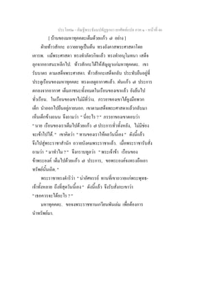 ประโยค๒ - คัณฐีพระธัมมปทัฏฐกถา ยกศัพทแปล ภาค ๑ - หนาที่ 46
[ บานของมหาทุคคตะเต็มดวยแกว ๗ อยาง ]
ฝายทาวสักกะ ถวายยาคูเปนตน ทรงอังคาสพระศาสดาโดย
เคารพ. แมพระศาสดา ทรงทําภัตรกิจแลว ทรงทําอนุโมทนา เสด็จ
ลุกจากอาสนะหลีกไป. ทาวสักกะไดใหสัญญาแกมหาทุคคตะ. เขา
รับบาตร ตามเสด็จพระศาสดา. ทาวสักกะเสด็จกลับ ประทับยืนอยูที่
ประตูเรือนของมหาทุคคตะ ทรงแลดูอากาศแลว. ฝนแกว ๗ ประการ
ตกลงจากอากาศ เต็มภาชนะทั้งหมดในเรือนของเขาแลว ยังลนไป
ทั่วเรือน. ในเรือนของเขาไมมีที่วาง. ภรรยาของเขาไดจูงมือพวก
เด็ก นําออกไปยืนอยูภายนอก. เขาตามเสด็จพระศาสดาแลวกลับมา
เห็นเด็กขางถนน จึงถามวา " นี่อะไร ? " ภรรยาของเขาตอบวา
" นาย เรือนของเราเต็มไปดวยแกว ๗ ประการทั่วทั้งหลัง, ไมมีชอง
จะเขาไปได. " เขาคิดวา " ทานของเราใหผลวันนี้เอง " ดังนี้แลว
จึงไปสูพระราชาสํานัก ถวายบังคมพระราชาแลว. เมื่อพระราชารับสั่ง
ถามวา " มาทําไม ? " จึงกราบทูลวา " พระเจาขา เรือนของ
ขาพระองค เต็มไปดวยแกว ๗ ประการ, ขอพระองคจงทรงถือเอา
ทรัพยนั้นเถิด. "
พระราชาทรงดําริวา " นาอัศจรรย ทานที่เขาถวายแกพระพุทธ-
เจาทั้งหลาย ถึงที่สุดวันนี้เอง " ดังนี้แลว จึงรับสั่งกะเขาวา
" เธอควรจะไดอะไร ? "
มหาทุคคตะ. ขอจงพระราชทานเกวียนพันเลม เพื่อตองการ
นําทรัพยมา.
 