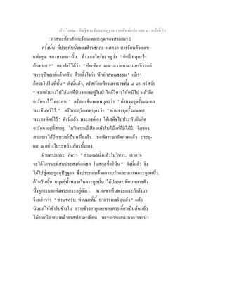 ประโยค๒ - คัณฐีพระธัมมปทัฏฐกถา ยกศัพทแปล ภาค ๑ - หนาที่ 53
[ อาสนะทาวสักกะรอนเพราะคุณของสามเณร ]
ครั้งนั้น ที่ประทับนั่งของทาวสักกะ แสดงอาการรอนดวยเดช
แหงคุณ ของสามเณรนั้น. ทาวเธอใครครวญวา " จักมีเหตุอะไร
กันหนอ ? " ทรงดําริไดวา " บัณฑิตสามเณรถวายบาตรและจีวรแก
พระอุปชฌายแลวกลับ ดวยตั้งใจวา 'จักทําสมณธรรม ' แมเรา
ก็ควรไปในที่นั้น " ดังนี้แลว, ตรัสเรียกทาวมหาราชทั้ง ๔ มา ตรัสวา
" พวกทานจงไปไลนกที่บินจอแจอยูในปาใกลวิหารใหหนีไป แลวยึด
อารักขาไวโดยรอบ. " ตรัสกะจันทเทพบุตรวา " ทานจงฉุดรั้งมณฑล
พระจันทรไว, " ตรัสกะสุริยเทพบุตรวา " ทานจงฉุดรั้งมณฑล
พระอาทิตยไว " ดังนี้แลว พระองคเอง ไดเสด็จไปประทับยืนยึด
อารักขาอยูที่สายยู. ในวิหารแมเสียงแหงใบไมแกก็มิไดมี. จิตของ
สามเณรไดมีอารมณเปนหนึ่งแลว. เธอพิจารณาอัตภาพแลว บรรลุ-
ผล ๓ อยางในระหวางภัตรนั้นเอง.
ฝายพระเถระ คิดวา " สามเณรนั่งแลวในวิหาร, เราอาจ
จะไดโภชนะที่สมประสงคแกเธอ ในสกุลชื่อโนน " ดังนี้แลว จึง
ไดไปสูตระกูลอุปฏฐาก ซึ่งประกอบดวยความรักและเคารพตระกูลหนึ่ง.
ก็ในวันนั้น มนุษยทั้งหลายในตระกูลนั้น ไดปลาตะเพียนหลายตัว
นั่งดูการมาแหงพระเถระอยูเทียว. พวกเขาเห็นพระเถระกําลังมา
จึงกลาววา " ทานขอรับ ทานมาที่นี้ ทํากรรมเจริญแลว " แลว
นิมนตใหเขาไปขางใน ถวายขาวยาคูและของควรเคี้ยวเปนตนแลว
ไดถวยบิณฑบาตดวยรสปลาตะเพียน. พระเถระแสดงอาการจะนํา
 