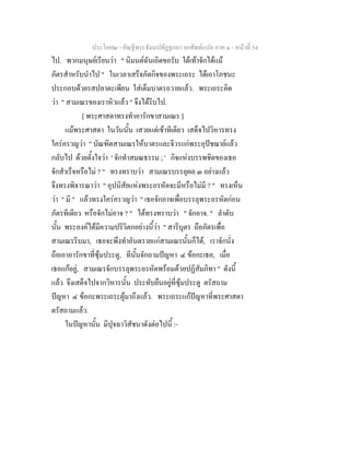 ประโยค๒ - คัณฐีพระธัมมปทัฏฐกถา ยกศัพทแปล ภาค ๑ - หนาที่ 54
ไป. พวกมนุษยเรียนวา " นิมนตฉันเถิดขอรับ ใตเทาจักไดแม
ภัตรสําหรับนําไป " ในเวลาเสร็จภัตกิจของพระเถระ ไดเอาโภชนะ
ประกอบดวยรสปลาตะเพียน ใสเต็มบาตรถวายแลว. พระเถระคิด
วา " สามเณรของเราหิวแลว " จึงไดรีบไป.
[ พระศาสดาทรงทําอารักขาสามเณร ]
แมพระศาสดา ในวันนั้น เสวยแตเชาทีเดียว เสด็จไปวิหารทรง
ใครครวญวา " บัณฑิตสามเณรใหบาตรและจีวรแกพระอุปชฌายแลว
กลับไป ดวยตั้งใจวา ' จักทําสมณธรรม ; ' กิจแหงบรรพชิตของเธอ
จักสําเร็จหรือไม ? " ทรงทราบวา สามเณรบรรลุผล ๓ อยางแลว
จึงทรงพิจารณาวา " อุปนิสัยแหงพระอรหัตจะมีหรือไมมี ? " ทรงเห็น
วา " มี " แลวทรงใครครวญวา " เธอจักอาจเพื่อบรรลุพระอรหัตกอน
ภัตรทีเดียว หรือจักไมอาจ ? " ไดทรงทราบวา " จักอาจ. " ลําดับ
นั้น พระองคไดมีความปริวิตกอยางนี้วา " สารีบุตร ถือภัตรเพื่อ
สามเณรรีบมา, เธอจะพึงทําอันตรายแกสามเณรนั้นก็ได, เราจักนั่ง
ถือเอาอารักขาที่ซุมประตู, ทีนั้นจักถามปญหา ๔ ขอกะเธอ, เมื่อ
เธอแกอยู, สามเณรจักบรรลุพระอรหัตพรอมดวยปฏิสัมภิทา " ดังนี้
แลว จึงเสด็จไปจากวิหารนั้น ประทับยืนอยูที่ซุมประตู ตรัสถาม
ปญหา ๔ ขอกะพระเถระผูมาถึงแลว. พระเถระแกปญหาที่พระศาสดา
ตรัสถามแลว.
ในปญหานั้น มีปุจฉาวิสัชนาดังตอไปนี้ :-
 