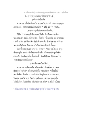 ประโยค๒ - คัณฐีพระธัมมปทัฏฐกถา ยกศัพทแปล ภาค ๑ - หนาที่ 59
๖. เรื่องพระลกุณฏกภัททิยเถระ*
[ ๖๕ ]
[ ขอความเบื้องตน ]
พระศาสดาเมื่อประทับอยูในพระเชตวัน ทรงปรารภพระลกุณฏก-
ภัททิยเถระ ตรัสพระธรรมเทศนานี้วา " เสโล ยถา " เปนตน.
[ พระเถระถูกลอเลียนเพราะรางเล็ก ]
ไดยินวา สหธรรมิกมีสามเณรเปนตน ซึ่งเปนปุถุชน เห็น
พระเถระแลว จับตองที่ศีรษะบาง ที่หูบาง ที่จมูกบาง พลางกลาววา
" อาจะ อาจา อาไมกระสัน ยังยินดีแนนแฟน ในพระศาสนาหรือ ? "
พระเถระไมโกรธ ไมประทุษรายในสหธรรมิกเหลานั้นเลย.
ภิกษุทั้งหลายสนทนากันในโรงธรรมวา " ผูมีอายุทั้งหลาย พวก
ทานจงดูเถิด สหธรรมิกมีสามเณรเปนตน เห็นพระลกุณฏกภัททิย-
เถระแลว ยอมรังแกอยางนั้นอยางนี้, ทานไมโกรธ ไมประทุษราย
ในสหธรรมิกเหลานั้นเลย. "
[ พระขีณาสพเปนดังศิลา ]
พระศาสดาเสด็จมาแลว ตรัสถามวา " ภิกษุทั้งหลาย พวก
เธอพูดอะไรกัน ? " เมื่อภิกษุเหลานั้น กราบทูลวา " เรื่องชื่อนี้
พระเจาขา " จึงตรัสวา " อยางนั้น ภิกษุทั้งหลาย ธรรมดาพระ
ขีณาสพ ยอมไมโกรธ ไมประทุษรายเลย, เพราะทานเหลานั้น
ไมหวั่นไหว ไมสะเทือน เชนกับศิลาแทงทึบ " ดังนี้แลว เมื่อจะ
* พระมหาจับ ป.ธ. ๙ (พระธรรมปญญาจารย) วัดโสมนัสวิหาร แปล.
 