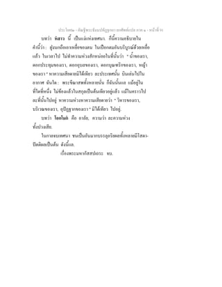 ประโยค๒ - คัณฐีพระธัมมปทัฏฐกถา ยกศัพทแปล ภาค ๑ - หนาที่ 91
บทวา หสาว นี้ เปนแงแหงเทศนา. ก็นี้ความอธิบายใน
คํานี้วา : ฝูงนกถือเอาเหยื่อของตน ในเปอกตมอันบริบูรณดวยเหยื่อ
แลว ในเวลาไป ไมทําความหวงสักหนอยในที่นั้นวา " น้ําของเรา,
ดอกประทุมของเรา, ดอกอุบลของเรา, ดอกบุณฑริกของเรา, หญา
ของเรา " หาความเสียดายมิไดเทียว ละประเทศนั้น บินเลนไปใน
อากาศ ฉันใด : พระขีณาสพทั้งหลายนั่น ก็ฉันนั้นแล แมอยูใน
ที่ใดที่หนึ่ง ไมของแลวในสกุลเปนตนเทียวอยูแลว แมในคราวไป
ละที่นั้นไปอยู หาความหวงหาความเสียดายวา " วิหารของเรา,
บริเวณของเรา, อุปฏฐากของเรา " มิไดเทียว ไปอยู.
บทวา โอกโมก คือ อาลัย, ความวา ละความหวง
ทั้งปวงเสีย.
ในกาลจบเทศนา ชนเปนอันมากบรรลุอริยผลทั้งหลายมีโสดา-
ปตติผลเปนตน ดังนี้แล.
เรื่องพระมหากัสสปเถระ จบ.
 