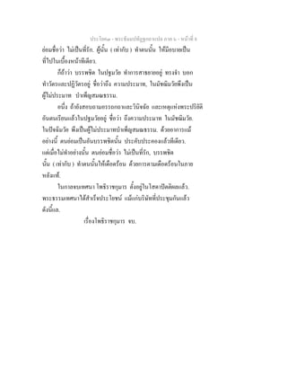 ประโยค๓ - พระธัมมปทัฏฐกถาแปล ภาค ๖ - หนาที่ 8
ยอมชื่อวา ไมเปนที่รัก. ผูนั้น ( เทากับ ) ทําตนนั้น ใหมีอบายเปน
ที่ไปในเบื้องหนาทีเดียว.
ก็ถาวา บรรพชิต ในปฐมวัย ทําการสาธยายอยู ทรงจํา บอก
ทําวัตรและปฏิวัตรอยู ชื่อวาถึง ความประมาท, ในมัชฌิมวัยพึงเปน
ผูไมประมาท บําเพ็ญสมณธรรม.
อนึ่ง ถายังสอบถามอรรถกถาและวินิจฉัย และเหตุแหงพระปริยัติ
อันตนเรียนแลวในปฐมวัยอยู ชื่อวา ถึงความประมาท ในมัชฌิมวัย.
ในปจฉิมวัย พึงเปนผูไมประมาทบําเพ็ญสมณธรรม. ดวยอาการแม
อยางนี้ ตนยอมเปนอันบรรพชิตนั้น ประคับประคองแลวทีเดียว.
แตเมื่อไมทําอยางนั้น ตนยอมชื่อวา ไมเปนที่รัก, บรรพชิต
นั้น ( เทากับ ) ทําตนนั้นใหเดือดรอน ดวยการตามเดือดรอนในภาย
หลังแท.
ในกาลจบเทศนา โพธิราชกุมาร ตั้งอยูในโสดาปตติผลแลว.
พระธรรมเทศนาไดสําเร็จประโยชน แมแกบริษัทที่ประชุมกันแลว
ดังนี้แล.
เรื่องโพธิราชกุมาร จบ.
 