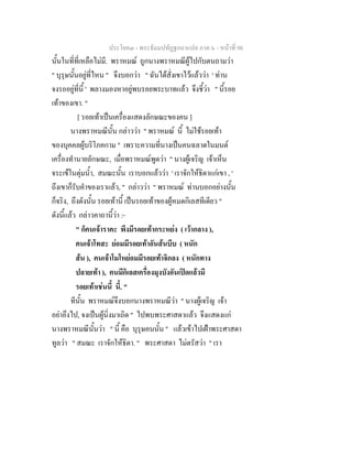 ประโยค๓ - พระธัมมปทัฏฐกถาแปล ภาค ๖ - หนาที่ 98
นั้นในที่ที่เหลือไมมี. พราหมณ ถูกนางพราหมณีผูไปกับตนถามวา
" บุรุษนั้นอยูที่ไหน " จึงบอกวา " ฉันไดสั่งเขาไวแลววา ' ทาน
จงรออยูที่นี้ ' พลางมองหาอยูพบรอยพระบาทแลว จึงชี้วา " นี้รอย
เทาของเขา. "
[ รอยเทาเปนเครื่องแสดงลักษณะของคน ]
นางพราหมณีนั้น กลาววา " พราหมณ นี้ ไมใชรอยเทา
ของบุคคลผูบริโภคกาม " เพราะความที่นางเปนคนฉลาดในมนต
เครื่องทํานายลักษณะ, เมื่อพราหมณพูดวา " นางผูเจริญ เจาเห็น
จระเขในตุมน้ํา, สมณะนั้น เราบอกแลววา ' เราจักใหธิดาแกเขา , '
ถึงเขาก็รับคําของเราแลว, " กลาววา " พราหมณ ทานบอกอยางนั้น
ก็จริง, ถึงดังนั้น รอยเทานี้ เปนรอยเทาของผูหมดกิเลสทีเดียว "
ดังนี้แลว กลาวคาถานี้วา :-
" ก็คนเจาราคะ พึงมีรอยเทากระหยง ( เวากลาง ),
คนเจาโทสะ ยอมมีรอยเทาอันสนบีบ ( หนัก
สน ), คนเจาโมโหยอมมีรอยเทาจิกลง ( หนักทาง
ปลายเทา ), คนมีกิเลสเครื่องมุงบังอันเปดแลวมี
รอยเทาเชนนี้ นี้. "
ทีนั้น พราหมณจึงบอกนางพราหมณีวา " นางผูเจริญ เจา
อยาอึงไป, จงเปนผูนิ่งมาเถิด " ไปพบพระศาสดาแลว จึงแสดงแก
นางพราหมณีนั้นวา " นี้ คือ บุรุษคนนั้น " แลวเขาไปเฝาพระศาสดา
ทูลวา " สมณะ เราจักใหธิดา. " พระศาสดา ไมตรัสวา " เรา
 