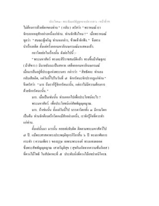 ประโยค๓ - พระธัมมปทัฏฐกถาแปล ภาค ๖ - หนาที่ 99
ไมตองการดวยธิดาของทาน " ( กลับ ) ตรัสวา " พราหมณ เรา
จักบอกเหตุสักอยางหนึ่งแกทาน. ทานจักฟงไหม ? " เมื่อพราหมณ
ทูลวา " สมณะผูเจริญ ทานจงกลาว, ขาพเจาจักฟง. " จึงทรง
นําเรื่องอดีต ตั้งแตครั้งออกมหาภิเนษกรมณมาแสดงแลว.
กถาโดยยอในเรื่องนั้น ดังตอไปนี้ :-
" พระมหาสัตว ทรงละสิริราชสมบัติแลว ทรงขึ้นมากัณฐกะ
( มาสีขาว ) มีนายฉันนะเปนสหาย เสด็จออกมหาภิเนษกรมณ
เมื่อมารยืนอยูที่ประตูแหงพระนคร กลาววา " สิทธัตถะ ทานจง
กลับเสียเถิด, แตวันนี้ไปในวันที่ ๗ จักกรัตนะจักปรากฏแกทาน "
จึงตรัสวา " มาร ถึงเราก็รูจักกรัตนะนั้น, แตเราไมมีความตองการ
ดวยจักกรัตนะนั้น. "
มาร. เมื่อเปนเชนนั้น ทานออกไปเพื่อประโยชนอะไร ?
พระมหาสัตว. เพื่อประโยชนแกสัพพัญุตญาณ.
มาร. ถาเชนนั้น ตั้งแตวันนี้ไป บรรดาวิตกทั้ง ๓ มีกามวิตก
เปนตน ทานจักตองตรึกวิตกแมสักอยางหนึ่ง, เราจักรูกิจที่ควรทํา
แกทาน.
ตั้งแตนั้นมา มารนั้น คอยเพงจับผิด ติดตามพระมหาสัตวไป
๗ ป. แมพระศาสดาทรงประพฤติทุกรกิริยาสิ้น ๖ ป ทรงอาศัยการ
กระทํา ( ความเพียร ) ของบุรุษ เฉพาะพระองค ทรงแทงตลอด
ซึ่งพระสัพพัญุตญาณ เสวยวิมุติสุข ( สุขอันเกิดจากความพนกิเลส )
ที่ควงไมโพธิ ในสัปดาหะที่ ๕ ประทับนั่งที่ควงไมอชปาลนิโครธ.
 