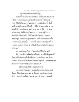ประโยค๓ - พระธัมมปทัฏฐกถาแปล ภาค ๖ - หนาที่ 100
[ มารเสียใจเพราะพระองคตรัสรู ]
ในสมัยนั้น มารถึงความโทมนัสแลว นั่งที่หนทางใหญ พลาง
รําพึงวา " เราติดตามมาตลอดกาลมีประมาณเทานี้ แมคอยเพง
จับผิด ก็ไมไดเห็นความพลั้งพลาดอะไร ๆ ของสิทธัตถะนี้, บัดนี้
เธอกาวลวงวิสัยของเราไปเสียแลว " ทีนั้น ธิดาของมารนั้น ๓ คน
เหลานี้ คือ " นางตัณหา นางอรดี นางราคา " ดําริวา " บิดาของ
เราไมปรากฏ, บัดนี้ทานอยูที่ไหนหนอ ? " มองหาอยู จึงเห็น
บิดานั้นผูนั่งแลวอยางนั้น จึงเขาไปหาแลว ไตถามวา " คุณพอ
เพราะเหตุไร ? คุณพอจึงมีทุกขเสียใจ " มานั้น จึงเลาเนื้อความนั้น
แกธิดาเหลานั้น. ลําดับนั้น ธิดาเหลานั้น จึงบอกกะมารผูบิดานั้นวา
" คุณพอ คุณพออยาคิดเลย, พวกดิฉันจักทําเขาใหอยูในอํานาจของตน
แลวนํามา. "
มาร. แมทั้งหลาย ใคร " ก็ไมอาจทําเขาไวในอํานาจได.
ธิดา. " คุณพอ พวกดิฉันชื่อวาเปนหญิง, พวกดิฉันจักผูกเธอไว
ดวยบวงมีบวงคือราคะเปนตนแลวนํามา ในบัดนี้แหละ, คุณพออยา
คิดเลย " แลวพากันเขาไปเฝาพระศาสดากราบทูลวา " ขาแตพระสมณะ
พวกหมอนฉันจักบําเรอพระบาทของพระองค. "
[ ธิดามารประเลาประโลมพระศาสดา ]
พระศาสดา มิไดทรงใฝพระหฤทัยถึงถอยคําของธิดามารเหลา
นั้นเลย, ไมทรงลืมพระเนตรทั้ง ๒ ขึ้นดูเลย. พวกธิดามาร คิดกัน
อีกวา " ความประสงคของพวกบุรุษ สูง ๆ ต่ํา ๆ แล, บางพวกมี
 