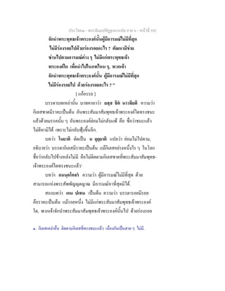 ประโยค๓ - พระธัมมปทัฏฐกถาแปล ภาค ๖ - หนาที่ 102
จักนําพระพุทธเจาพระองคนั้นผูมีอารมณไมมีที่สุด
ไมมีรองรอยไปดวยรองรอยอะไร ? ตัณหามีขาย
ซานไปตามอารมณตาง ๆ ไมมีแกพระพุทธเจา
พระองคใด เพื่อนําไปในภพไหน ๆ, พวกเจา
จักนําพระพุทธเจาพระองคนั้น ผูมีอารมณไมมีที่สุด
ไมมีรองรอยไป ดวยรองรอยอะไร ? "
[ แกอรรถ ]
บรรดาบทเหลานั้น บาทคาถาวา ยสฺส ชิต นาวชิยติ ความวา
กิเลสชาตมีราคะเปนตน อันพระสัมมาสัมพุทธเจาพระองคใดทรงชนะ
แลวดวยมรรคนั้น ๆ อันพระองคยอมไมกลับแพ คือ ชื่อวาชนะแลว
ไมดีหามิได เพราะไมกลับฟุงขึ้นอีก.
บทวา โนยาติ ตัดเปน น อุยฺยาติ แปลวา ยอมไมไปตาม,
อธิบายวา บรรดากิเลสมีราคะเปนตน แมกิเลสอยางหนึ่งไร ๆ ในโลก
ชื่อวากลับไปขางหลังไมมี คือไมติดตามกิเลสชาตที่พระสัมมาสัมพุทธ-
เจาพระองคใดทรงชนะแลว๑
บทวา อนนฺตโคจร ความวา ผูมีอารมณไมมีที่สุด ดวย
สามารถแหงพระสัพพัญุตญาณ มีอารมณหาที่สุดมิได.
สองบทวา เกน ปเทน เปนตน ความวา บรรดารอยมีรอย
คือราคะเปนตน แมรอยหนึ่ง ไมมีแกพระสัมมาสัมพุทธเจาพระองค
ใด, พวกเจาจักนําพระสัมมาสัมพุทธเจาพระองคนั้นไป ดวยรองรอย
๑. กิเลสเหลาอื่น ติดตามกิเลสที่ทรงชนะแลว เนื่องกันเปนสาย ๆ ไมมี.
 
