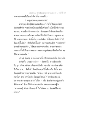 ประโยค๓ - พระธัมมปทัฏฐกถาแปล ภาค ๖ - หนาที่ 107
มาทางอากาศแลวถือเอาไดเทานั้น จงเอาไป. "
[ นาฏบุตรออกอุบายเอาบาตร ]
นาฏบุตร เปนผุปรารถนาจะไปเอง จึงไดใหสัญญาแกพวก
อันเตวาสิกวา " เราจักยกมือและเทาขึ้นขางหนึ่ง เปนที่วาปรารถนา
จะเหาะ, พวกเจาจงรองบอกเราวา ' ทานอาจารย ทานจะทําอะไร ?
ทานอยาแสดงความเปนพระอรหันตที่ปกปดไว เพราะเหตุแหงบาตร
ไม แกมหาชนเลย ' ดังนี้แลว จงพากันจับเราที่มือและเทาดึงไว ให
ลมลงที่พื้นดิน. " เขาไปในที่นั้นแลว กลาวกะเศรษฐีวา " มหาเศรษฐี
บาตรนี้สมควรแกเรา, ไมสมควรแกชนพวกอื่น, ทานอยาชอบใจ
การเหาะขึ้นไปในอากาศของเรา เพราะเหตุแหงของเพียงเล็กนอย, จง
ใหบาตรแกเราเถิด. "
เศรษฐี. ผูเจริญ ทานตองเหาะขึ้นไปทางอากาศแลว ถือเอาเถิด.
ลําดับนั้น นาฏบุตรกลาววา " ถาเชนนั้น พวกเจาจงหลีก
ไป ๆ " กันพวกอันเตวาสิกออกไปแลว กลาววา " เราจักเหาะขึ้น
ไปในอากาศ " ดังนี้แลว ก็ยกมือและเทาขึ้นขางหนึ่ง ทีนั้น พวก
อันเตวาสิกกลาวกะอาจารยวา " ทานอาจารย ทานจะทําชื่ออะไร
กันนั่น ? ประโยชนอะไร ดวยคุณที่ปกปดไว อันทานแสดงแก
มหาชน เพราะเหตุแหงบาตรไมผี ๆ " แลว ชวยกันจับนาฏบุตรนั้น
ที่มือและเทา ดึงมาใหลมลงบนแผนดิน, เขาบอกกะเศรษฐีวา
" มหาเศรษฐี อันเตวาสิกเหลานี้ ไมใหเราเหาะ, ทานจงใหบาตร
แกเรา. "
 