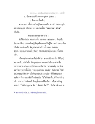 ประโยค๓ - พระธัมมปทัฏฐกถาแปล ภาค ๖ - หนาที่ 9
๒. เรื่องพระอุปนันทศากยบุตร * [ ๑๒๘ ]
[ ขอความเบื้องตน ]
พระศาสดา เมื่อประทับอยูในพระเชตวัน ทรงปรารภพระอุป-
นันทศากยบุตร ตรัสพระธรรมเทศนานี้วา " อตฺตานเมว ปม "
เปนตน.
[ พระเถระออกอุบายหาลาภ ]
ดังไดสดับมา พระเถระนั้น ฉลาดกลาวธรรมกถา. ภิกษุเปน
อันมาก ฟงธรรมกถาอันปฏิสังยุตดวยความเปนผูมีความปรารถนานอย
เปนตนของทานแลว จึงบูชาทานดวยจีวรทั้งหลาย สมาทาน
ธุดงค. พระอุปนันทะนั้นรูปเดียว รับเอาบริขารที่ภิกษุเหลานั้นสละ
แลว.
เมื่อภายในกาลฝนหนึ่งใกลเขามา พระอุปนันทะนั้น ไดไปสู
ชนบทแลว. ลําดับนั้น ภิกษุหนุมและสามเณรในวิหารแหงหนึ่ง
กลาวกะทาน ดวยความรักในธรรมกถึงกวา " ทานผูเจริญ ขอทาน
จงเขาพรรษาในที่นี้เถิด. " พระอุปนันทะ ถามวา " ในวิหารนี้ ไดผา
จํานําพรรษากี่ผืน ? " เมื่อภิกษุเหลานั้น ตอบวา " ไดผาสาฎกองค
ละผืน " จึงวางรองเทาไวในวิหารนั้น ไดไปวิหารอื่น, ถึงวิหารที่ ๒
แลว ถามวา " ในวิหารนี้ ภิกษุทั้งหลายไดอะไร ? " เมื่อพวกภิกษุ
ตอบวา " ไดผาสาฎก ๒ ผืน, " จึงวางไมเทาไว : ถึงวิหารที่ ๓ ถาม
* พระมหาอุน ป. ธ. ๖. วัดพิชัยญาติการาม แปล.
 