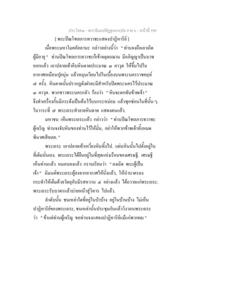 ประโยค๓ - พระธัมมปทัฏฐกถาแปล ภาค ๖ - หนาที่ 109
[ พระปณโฑลภารทวาชะแสดงปาฏิหาริย ]
เมื่อพระมหาโมคคัลลานะ กลาวอยางนี้วา " ทานจงถือเอาเถิด
ผูมีอายุ " ทานปณโฑลภารทวาชะก็เขาจตุตถฌาน มีอภิญญาเปนบาท
ออกแลว เอาปลายเทาคีบหินดาดประมาณ ๓ คาวุต ใหขึ้นไปใน
อากาศเหมือนปุยนุน แลวหมุนเวียนไปในเบื้องบนพระนครราชคฤห
๗ ครั้ง. หินดาดนั้นปรากฏดังฝาละมีสําหรับปดพระนครไวประมาณ
๓ คาวุต. พวกชาวพระนครกลัว รองวา " หินจะตกทับขาพเจา "
จึงทําเครื่องกั้นมีกระดงเปนตนไวบนกระหมอม แลวซุกซอนในที่นั้น ๆ.
ในวาระที่ ๗ พระเถระทําลายหินดาด แสดงตนแลว.
มหาชน เห็นพระเถระแลว กลาววา " ทานปณโฑลภารทวาชะ
ผูเจริญ ทานจงจับหินของทานไวใหมั่น, อยาใหพวกขาพเจาทั้งหมด
พินาศเสียเลย. "
พระเถระ เอาปลายเทาเหวี่ยงหินทิ้งไป. แผนหินนั้นไปตั้งอยูใน
ที่เดิมนั่นเอง. พระเถระไดยืนอยูในที่สุดแหงเรือนของเศรษฐี. เศรษฐี
เห็นทานแลว หมอบลงแลว กราบเรียนวา " ลงเถิด พระผูเปน
เจา " นิมนตพระเถระผูลงจากอากาศใหนั่งแลว, ใหนําบาตรลง
กระทําใหเต็มดวยวัตถุอันมีรสหวาน ๔ อยางแลว ไดถวายแกพระเถระ.
พระเถระรับบาตรแลวบายหนาสูวิหาร ไปแลว.
ลําดับนั้น ชนเหลาใดที่อยูในปาบาง อยูในบานบาง ไมเห็น
ปาฏิหาริยของพระเถระ, ชนเหลานั้นประชุมกันแลววิงวอนพระเถระ
วา " ขาแตทานผูเจริญ ขอทานจงแสดงปาฏิหาริยแมแกพวกผม "
 
