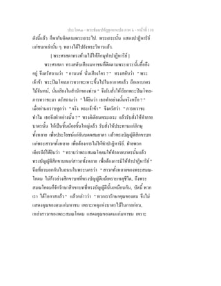 ประโยค๓ - พระธัมมปทัฏฐกถาแปล ภาค ๖ - หนาที่ 110
ดังนี้แลว ก็พากันติดตามพระเถระไป. พระเถระนั้น แสดงปาฏิหาริย
แกชนเหลานั้น ๆ พลางไดไปยังพระวิหารแลว.
[ พระศาสดาทรงหามไมใหภิกษุทําปาฏิหาริย ]
พระศาสดา ทรงสดับเสียงมหาชนที่ติดตามพระเถระนั้นอื้ออึง
อยู จึงตรัสถามวา " อานนท นั่นเสียงใคร ? " ทรงสดับวา " พระ
เจาขา พระปณโฑลภารทวาชะเหาะขึ้นไปในอากาศแลว ถือเอาบาตร
ไมจันทน, นั่นเสียงในสํานักของทาน " จึงรับสั่งใหเรียกพระปณโฑล-
ภารทวาชะมา ตรัสถามวา " ไดยินวา เธอทําอยางนั้นจริงหรือ ? "
เมื่อทานกราบทูลวา " จริง พระเจาขา " จึงตรัสวา " ภารทวาชะ
ทําไม เธอจึงทําอยางนั้น ? " ทรงติเตียนพระเถระ แลวรับสั่งใหทําลาย
บาตรนั้น ใหเปนชิ้นนอยชิ้นใหญแลว รับสั่งใหประทานแกภิกษุ
ทั้งหลาย เพื่อประโยชนแกอันบดผสมยาตา แลวทรงบัญญัติสิกขาบท
แกพระสาวกทั้งหลาย เพื่อตองการไมใหทําปาฏิหาริย. ฝายพวก
เดียรถียไดยินวา " ทราบวาพระสมณโคดมใหทําลายบาตรนั้นแลว
ทรงบัญญัติสิกขาบทแกสาวกทั้งหลาย เพื่อตองการมิใหทําปาฏิหาริย "
จึงเที่ยวบอกกันในถนนในพระนครวา " สาวกทั้งหลายของพระสมณ-
โคดม ไมกาวลวงสิกขาบทที่ทรงบัญญัติแมเพราะเหตุชีวิต, ถึงพระ
สมณโคดมก็จักรักษาสิกขาบทที่ทรงบัญญัตินั้นเหมือนกัน, บัดนี้ พวก
เรา ไดโอกาสแลว " แลวกลาววา " พวกเรารักษาคุณของตน จึงไม
แสดงคุณของตนแกมหาชน เพราะเหตุแหงบาตรไมในกาลกอน,
เหลาสาวกของพระสมณโคดม แสดงคุณของตนแกมหาชน เพราะ
 